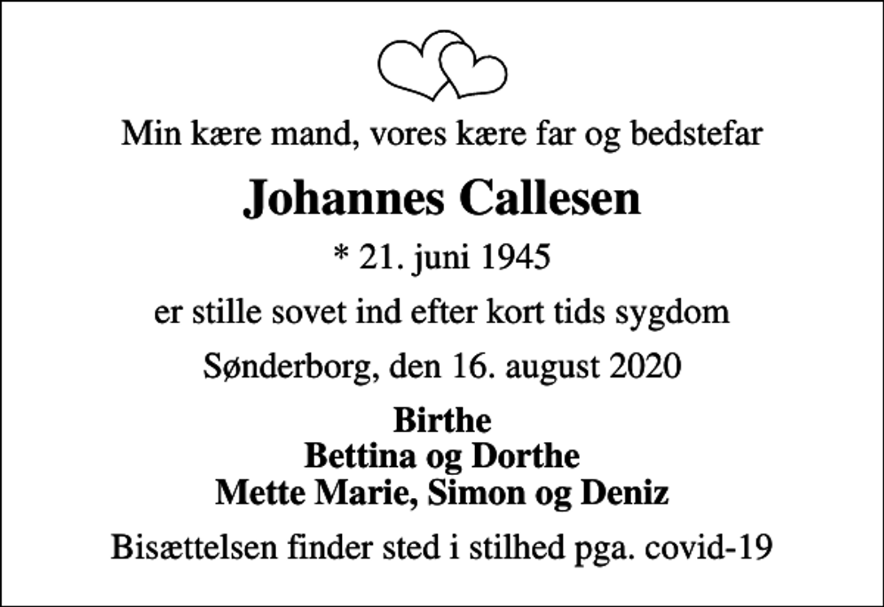 <p>Min kære mand, vores kære far og bedstefar<br />Johannes Callesen<br />* 21. juni 1945<br />er stille sovet ind efter kort tids sygdom<br />Sønderborg, den 16. august 2020<br />Birthe Bettina og Dorthe Mette Marie, Simon og Deniz<br />Bisættelsen finder sted i stilhed pga. covid-19</p>