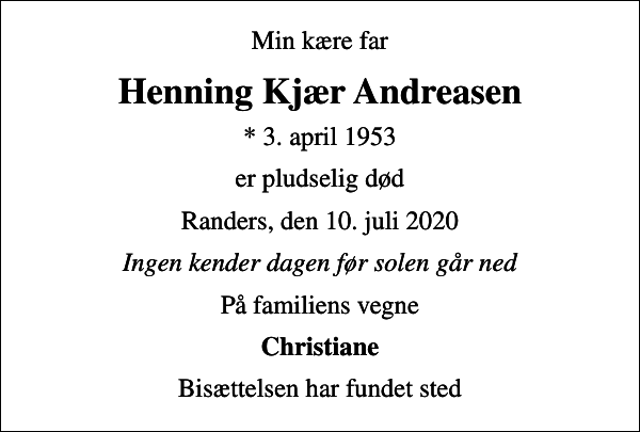 <p>Min kære far<br />Henning Kjær Andreasen<br />* 3. april 1953<br />er pludselig død<br />Randers, den 10. juli 2020<br />Ingen kender dagen før solen går ned<br />På familiens vegne<br />Christiane<br />Bisættelsen har fundet sted</p>
