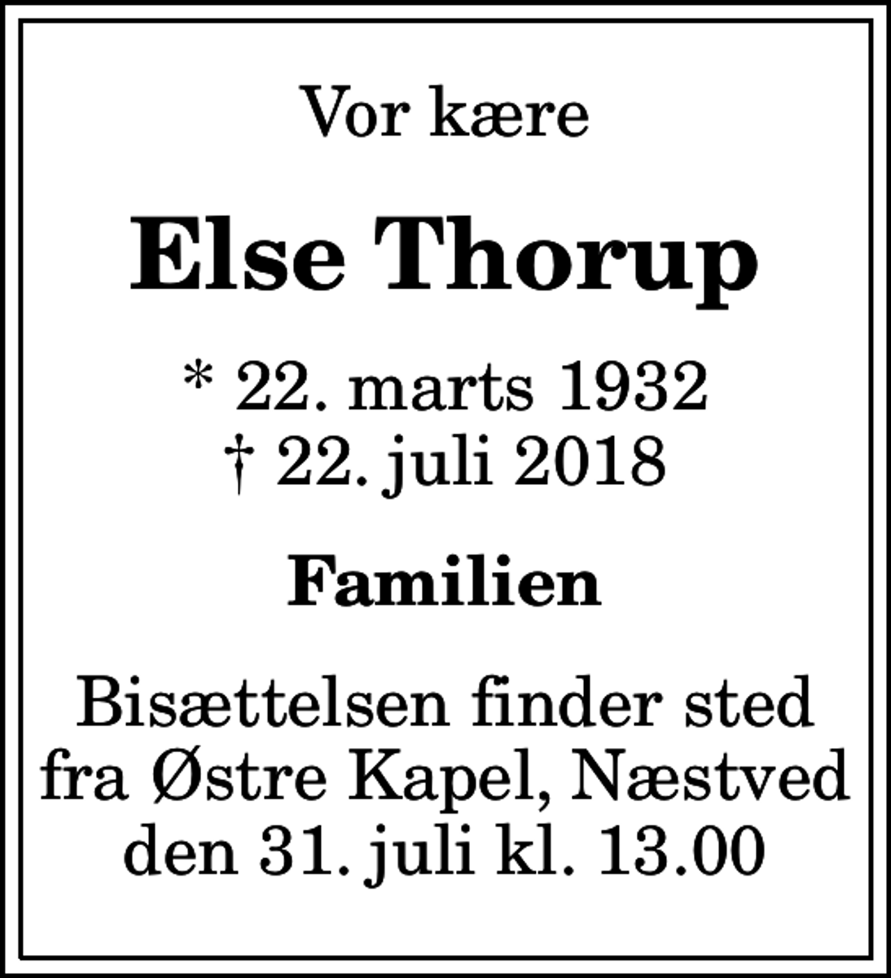<p>Vor kære<br />Else Thorup<br />* 22. marts 1932<br />✝ 22. juli 2018<br />Familien<br />Bisættelsen finder sted fra Østre Kapel, Næstved den 31. juli kl. 13.00</p>