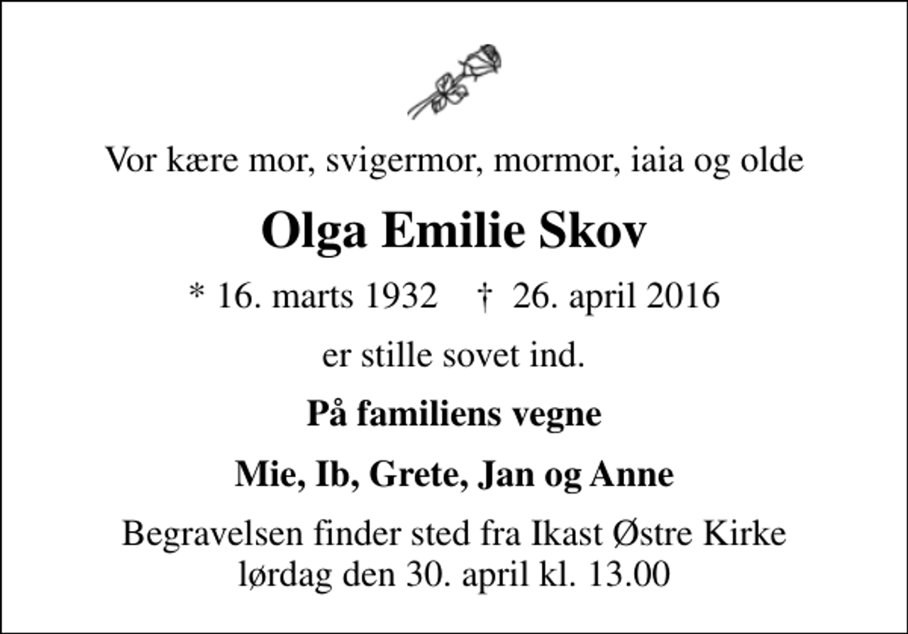 <p>Vor kære mor, svigermor, mormor, iaia og olde<br />Olga Emilie Skov<br />* 16. marts 1932 ✝ 26. april 2016<br />er stille sovet ind.<br />På familiens vegne<br />Mie, Ib, Grete, Jan og Anne<br />Begravelsen finder sted fra Ikast Østre Kirke lørdag den 30. april kl. 13.00</p>