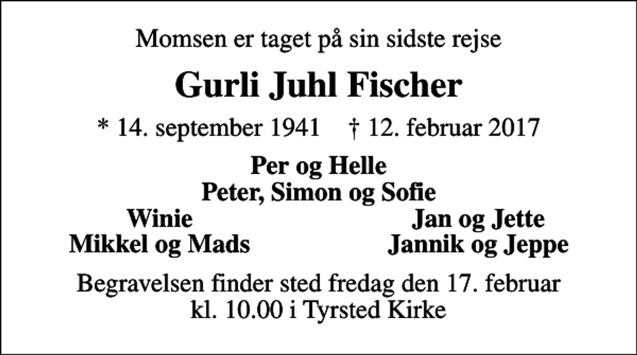 <p>Momsen er taget på sin sidste rejse<br />Gurli Juhl Fischer<br />* 14. september 1941 ✝ 12. februar 2017<br />Per og Helle Peter, Simon og Sofie<br />Winie<br />Jan og Jette<br />Mikkel og Mads<br />Jannik og Jeppe<br />Begravelsen finder sted fredag den 17. februar kl. 10.00 i Tyrsted Kirke</p>