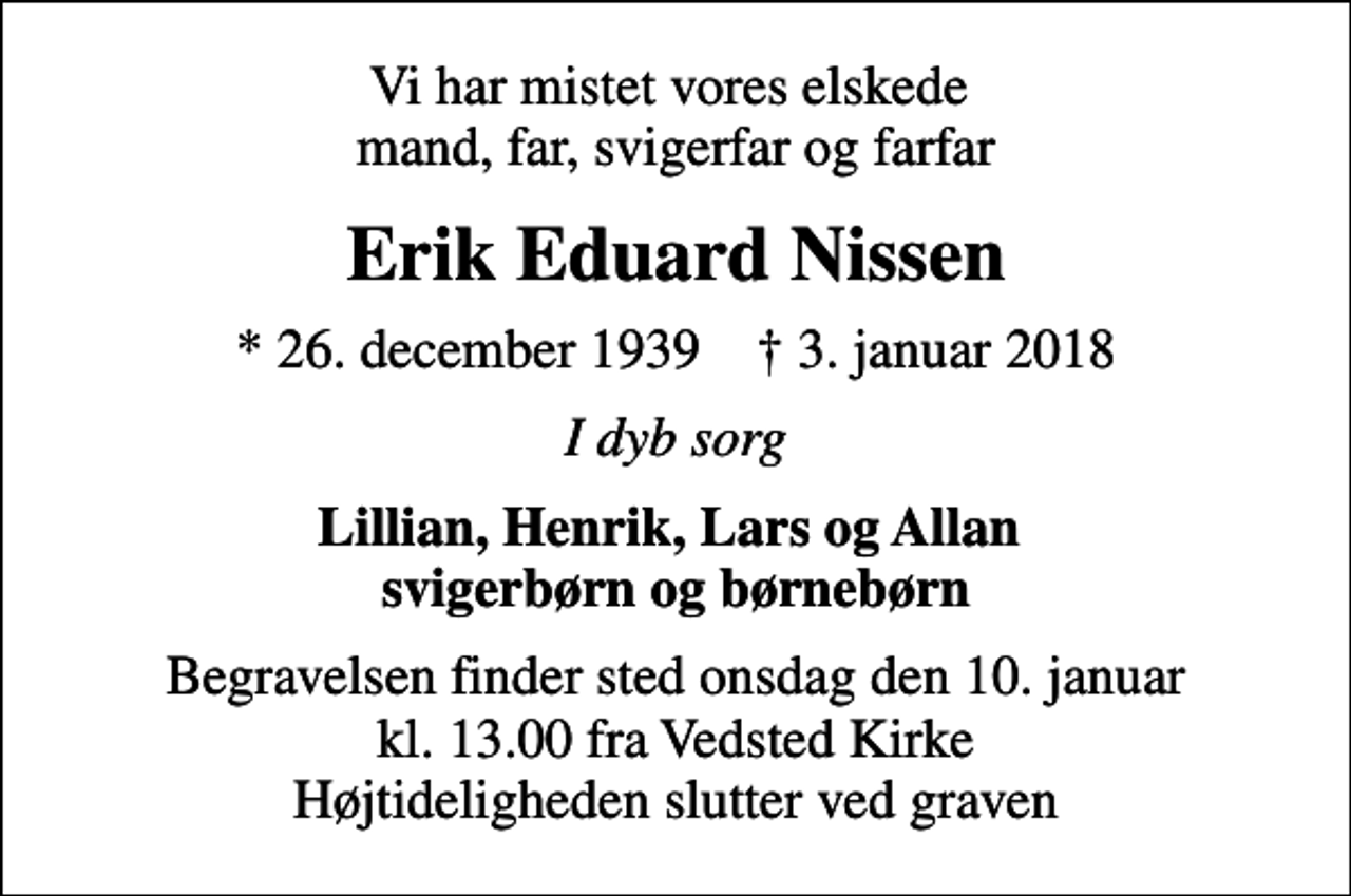<p>Vi har mistet vores elskede mand, far, svigerfar og farfar<br />Erik Eduard Nissen<br />* 26. december 1939 ✝ 3. januar 2018<br />I dyb sorg<br />Lillian, Henrik, Lars og Allan svigerbørn og børnebørn<br />Begravelsen finder sted onsdag den 10. januar kl. 13.00 fra Vedsted Kirke Højtideligheden slutter ved graven</p>
