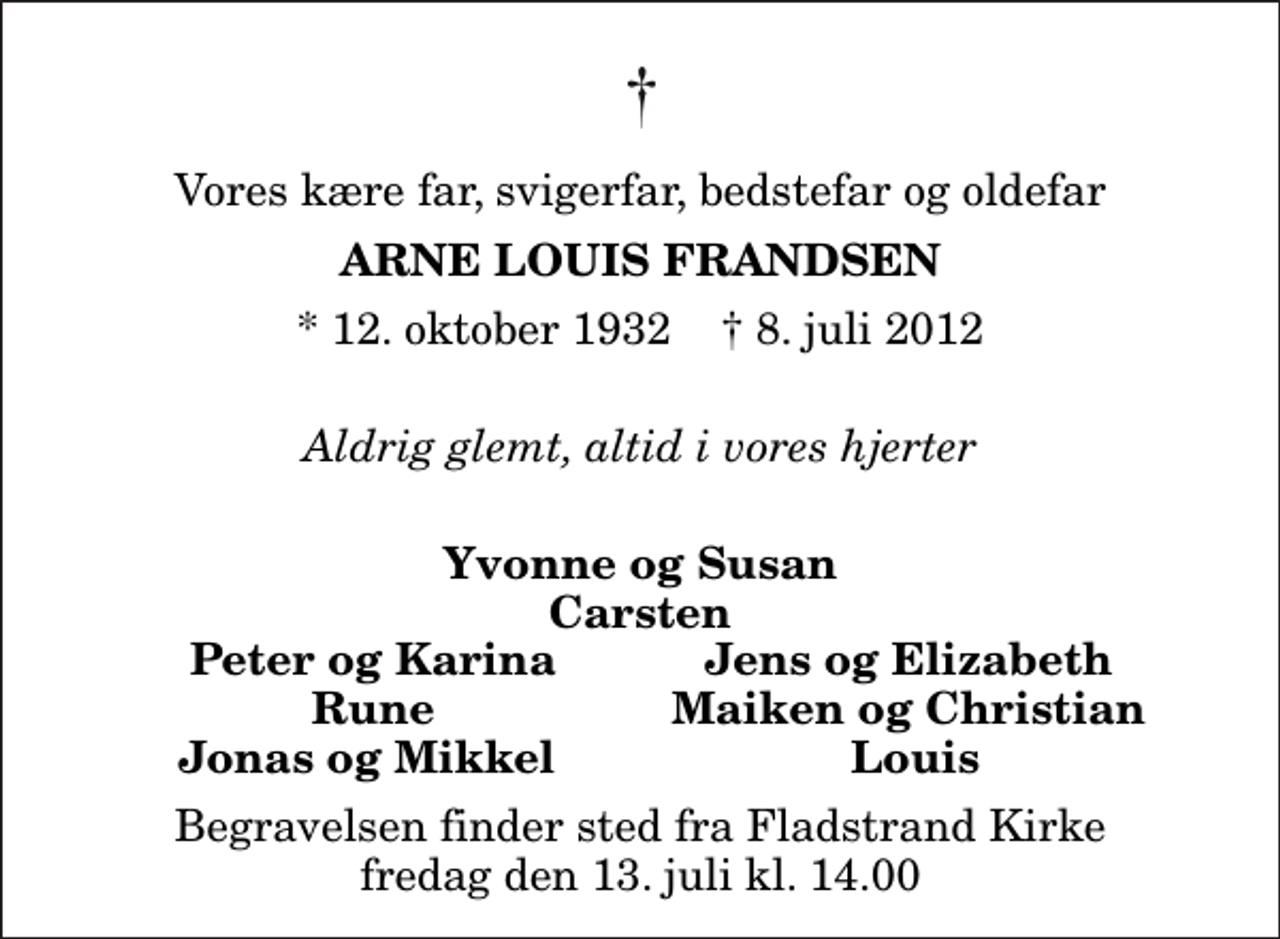 <p>Vores kære far, svigerfar, bedstefar og oldefar<br />Arne Louis Frandsen<br />* 12. oktober 1932 ✝ 8. juli 2012<br />Aldrig glemt, altid i vores hjerter<br />Yvonne og Susan Carsten<br />Peter og Karina<br />Jens og Elizabeth<br />Rune<br />Maiken og Christian<br />Jonas og Mikkel<br />Louis<br />Begravelsen finder sted fra Fladstrand Kirke fredag den 13. juli kl. 14.00</p>