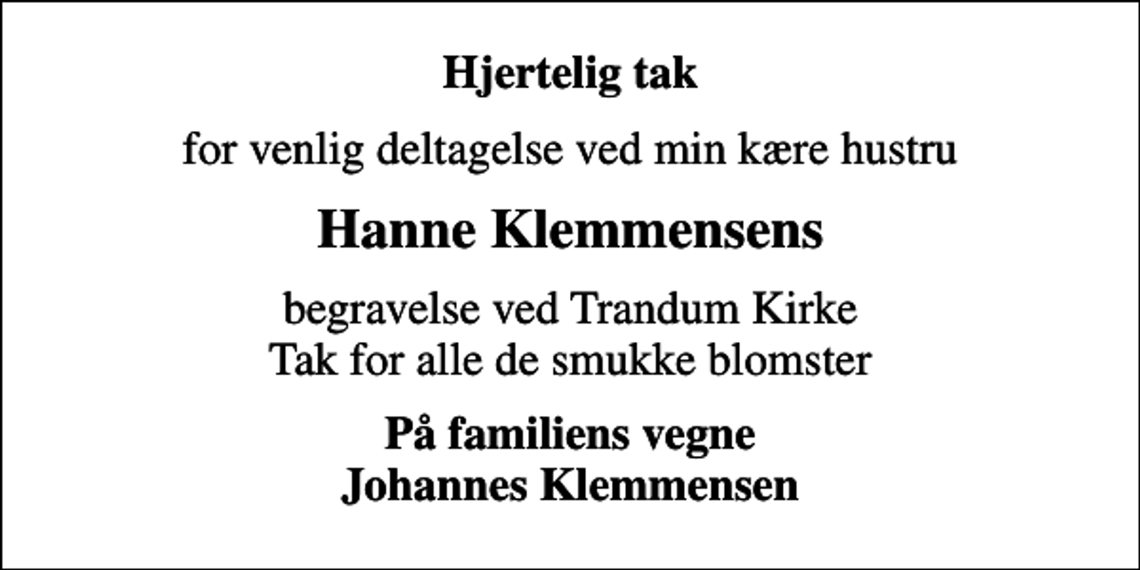 <p>Hjertelig tak<br />for venlig deltagelse ved min kære hustru<br />Hanne Klemmensens<br />begravelse ved Trandum Kirke Tak for alle de smukke blomster<br />På familiens vegne Johannes Klemmensen</p>