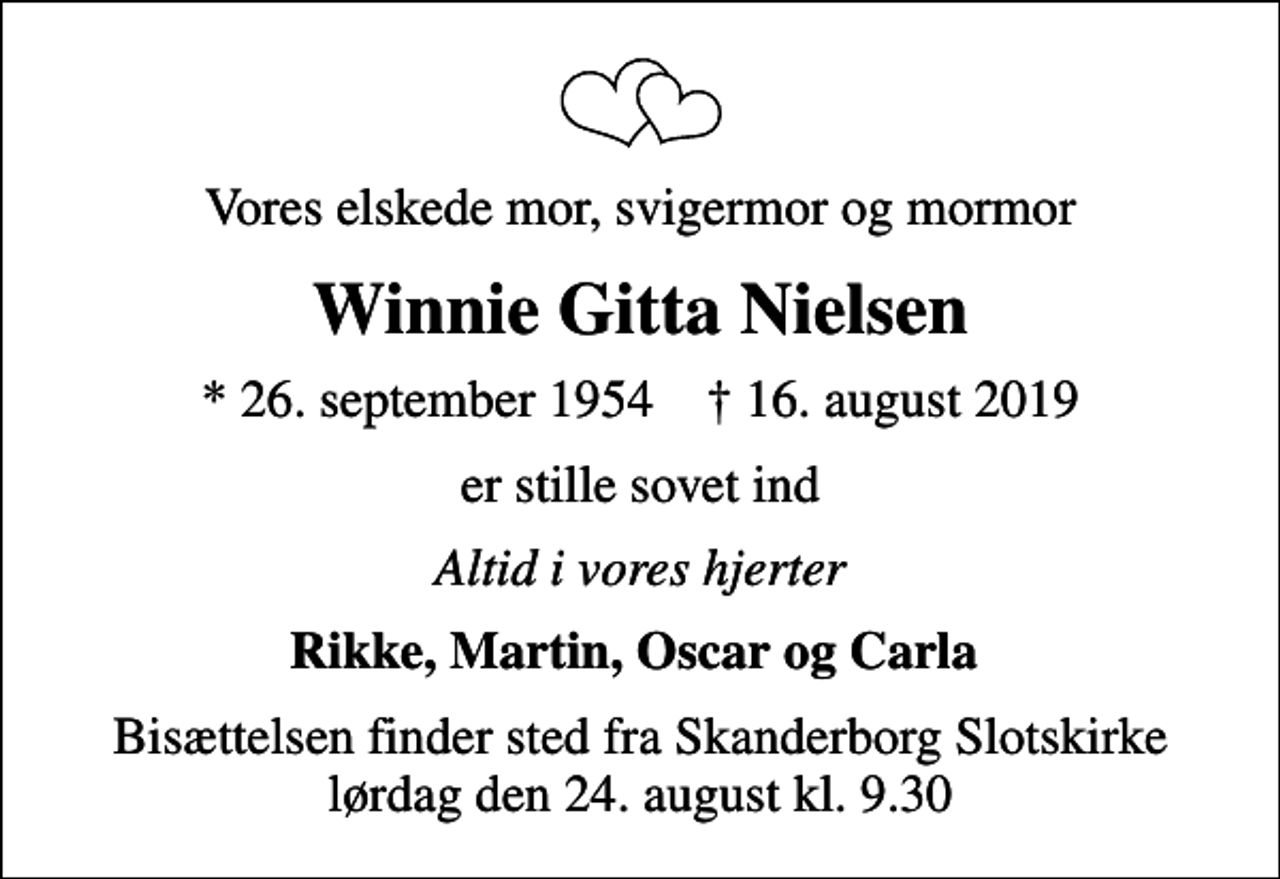 <p>Vores elskede mor, svigermor og mormor<br />Winnie Gitta Nielsen<br />* 26. september 1954 ✝ 16. august 2019<br />er stille sovet ind<br />Altid i vores hjerter<br />Rikke, Martin, Oscar og Carla<br />Bisættelsen finder sted fra Skanderborg Slotskirke lørdag den 24. august kl. 9.30</p>