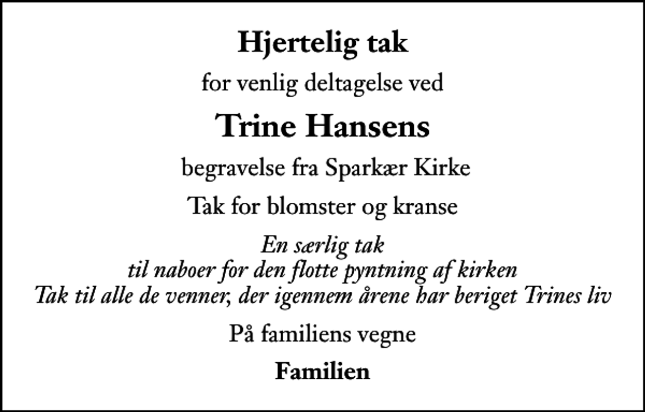 <p>Hjertelig tak<br />for venlig deltagelse ved<br />Trine Hansens<br />begravelse fra Sparkær Kirke<br />Tak for blomster og kranse<br />En særlig tak til naboer for den flotte pyntning af kirken Tak til alle de venner, der igennem årene har beriget Trines liv<br />På familiens vegne<br />Familien</p>