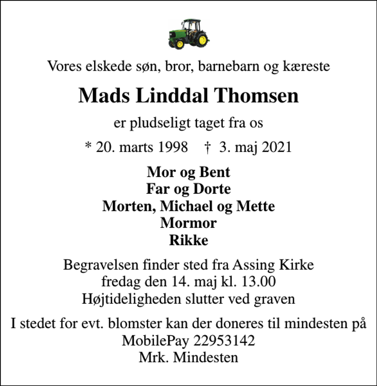 <p>Vores elskede søn, bror, barnebarn og kæreste<br />Mads Linddal Thomsen<br />er pludseligt taget fra os<br />* 20. marts 1998 ✝ 3. maj 2021<br />Mor og Bent Far og Dorte Morten, Michael og Mette Mormor Rikke<br />Begravelsen finder sted fra Assing Kirke fredag den 14. maj kl. 13.00 Højtideligheden slutter ved graven<br />I stedet for evt. blomster kan der doneres til mindesten på MobilePay 22953142 Mrk. Mindesten</p>