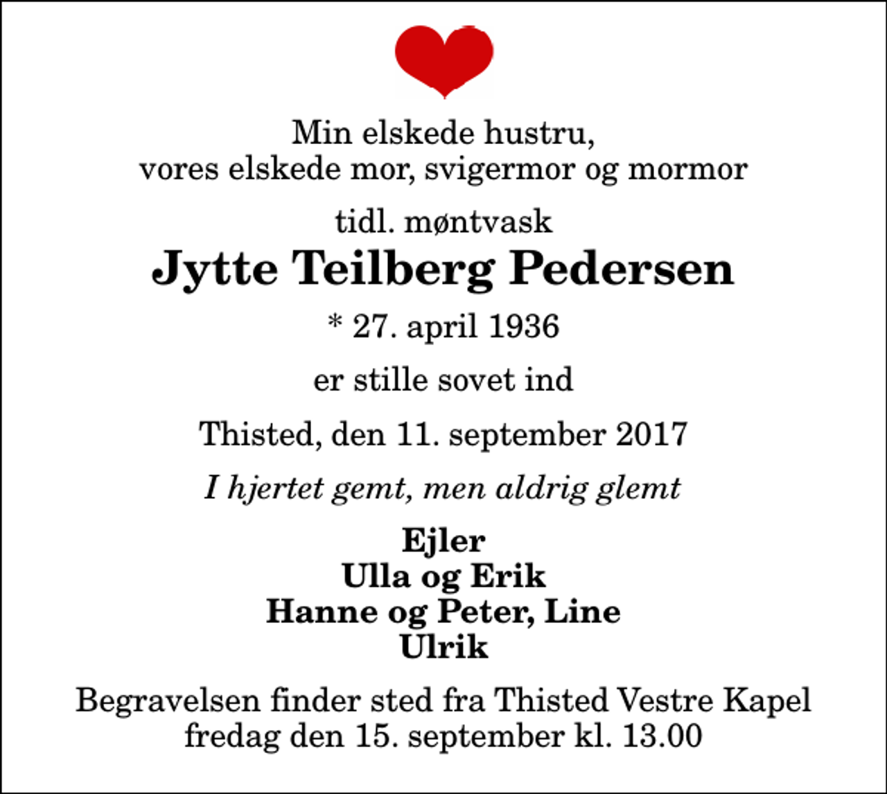 <p>Min elskede hustru, vores elskede mor, svigermor og mormor<br />tidl. møntvask<br />Jytte Teilberg Pedersen<br />* 27. april 1936<br />er stille sovet ind<br />Thisted, den 11. september 2017<br />I hjertet gemt, men aldrig glemt<br />Ejler Ulla og Erik Hanne og Peter, Line Ulrik<br />Begravelsen finder sted fra Thisted Vestre Kapel fredag den 15. september kl. 13.00</p>