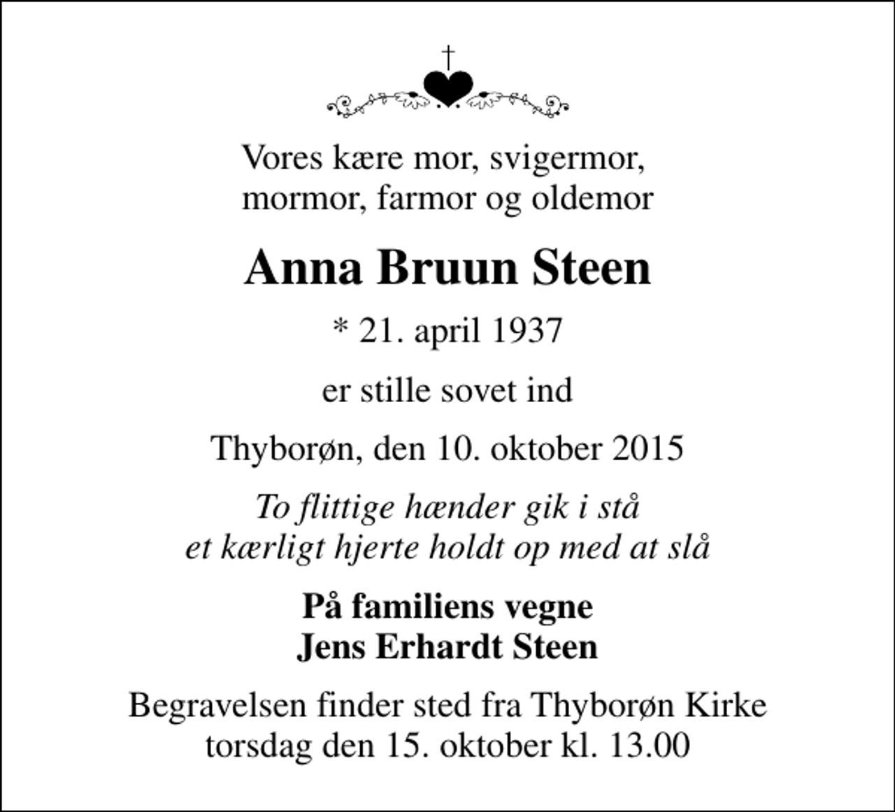 <p>Vores kære mor, svigermor, mormor, farmor og oldemor<br />Anna Bruun Steen<br />* 21. april 1937<br />er stille sovet ind<br />Thyborøn, den 10. oktober 2015<br />To flittige hænder gik i stå et kærligt hjerte holdt op med at slå<br />På familiens vegne Jens Erhardt Steen<br />Begravelsen finder sted fra Thyborøn Kirke torsdag den 15. oktober kl. 13.00</p>