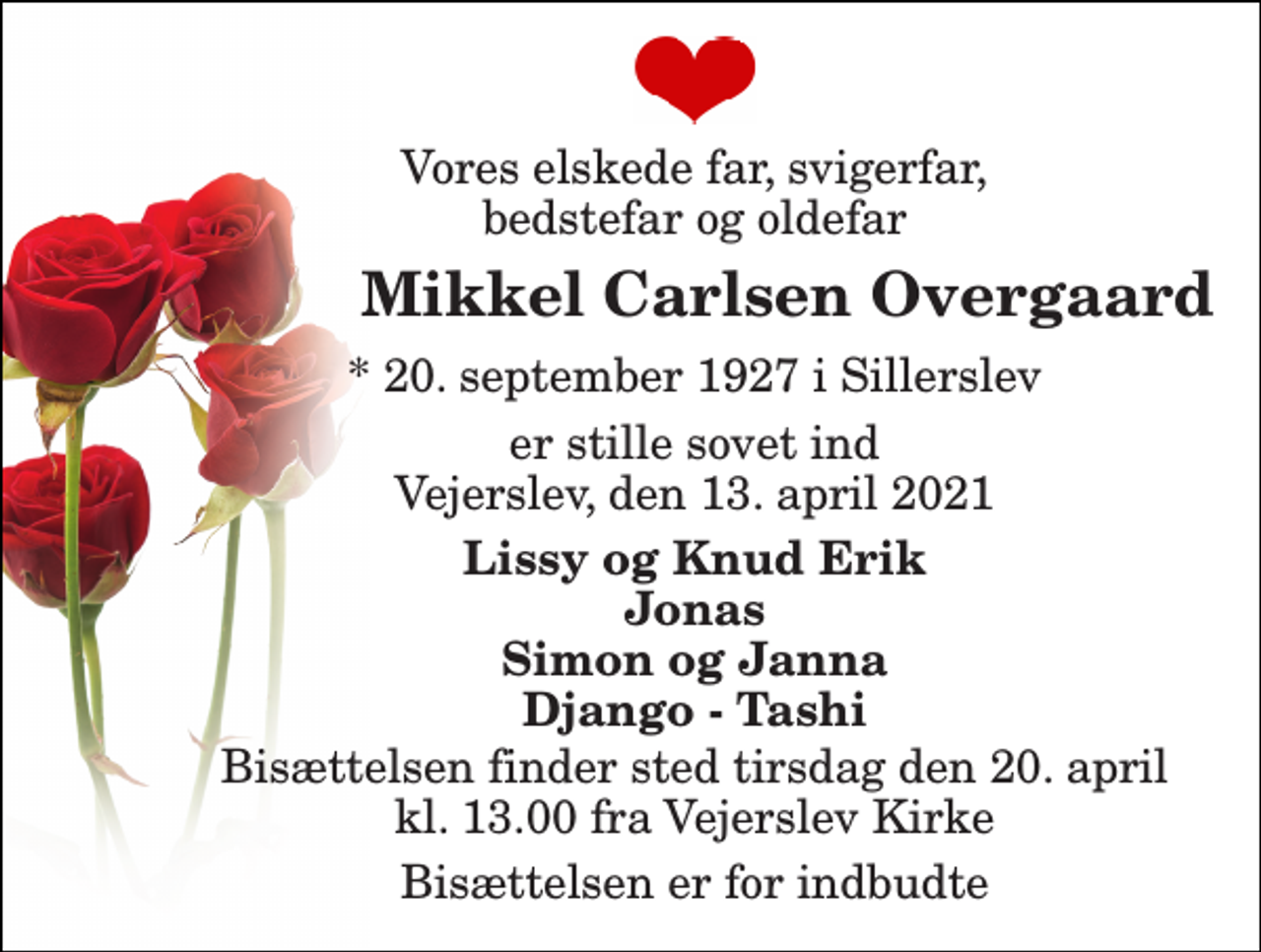 <p>Vores elskede far, svigerfar, bedstefar og oldefar<br />Mikkel Carlsen Overgaard​<br />*​ 20. september 1927​ i Sillerslev<br />er stille sovet ind Vejerslev, den 13. april 2021<br />Lissy og Knud Erik Jonas Simon og Janna Django - Tashi<br />Bisættelsen​ finder sted tirsdag den 20. april​ kl. 13.00 fra Vejerslev Kirke<br />Bisættelsen er for indbudte</p>