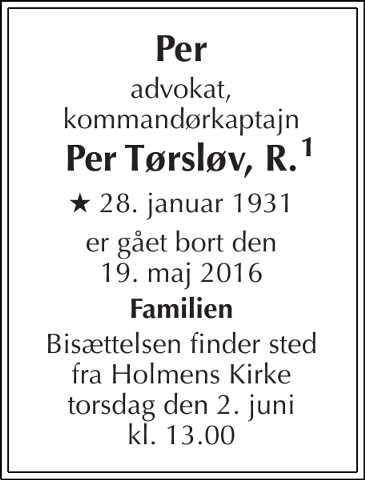<p>Per<br />advokat, kommandørkaptajn<br />Per Tørsløv, R.<br />★ 28. januar 1931<br />er gået bort den 19. maj 2016<br />Familien<br />Bisættelsen finder sted fra Holmens Kirke torsdag den 2. juni kl. 13.00<br />1</p>