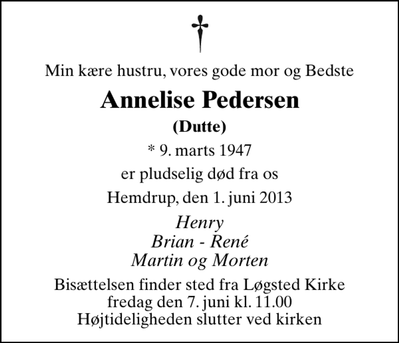 <p>Min kære hustru, vores gode mor og Bedste<br />Annelise Pedersen<br />(Dutte)<br />* 9. marts 1947<br />er pludselig død fra os<br />Hemdrup, den 1. juni 2013<br />Henry Brian - René Martin og Morten<br />Bisættelsen finder sted fra Løgsted Kirke fredag den 7. juni kl. 11.00 Højtideligheden slutter ved kirken</p>