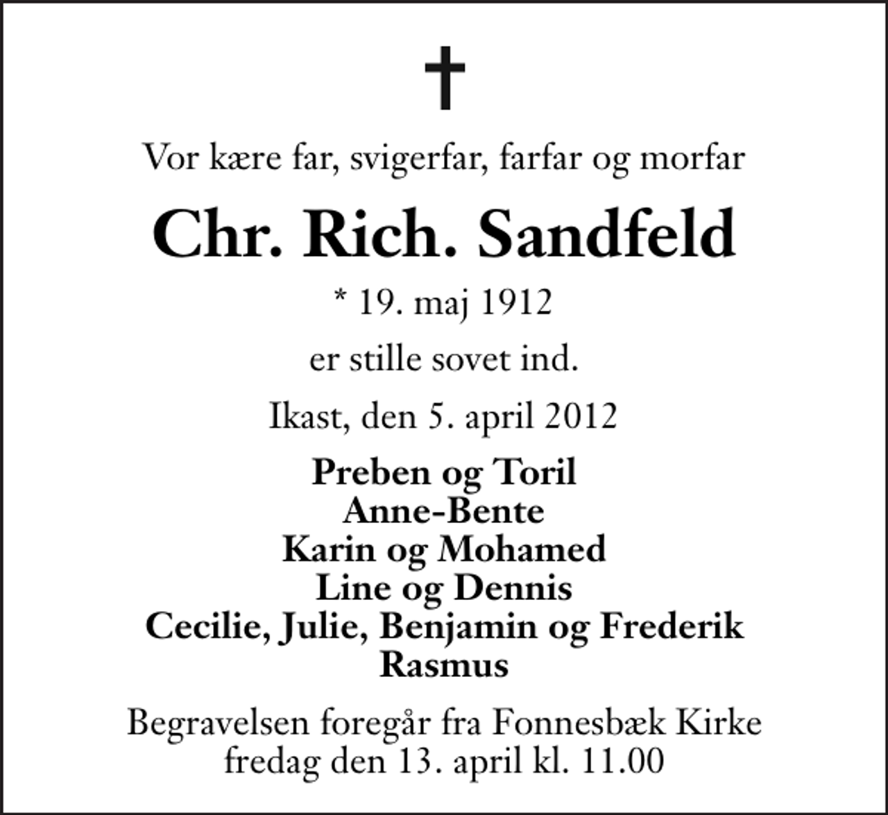 <p>Vor kære far, svigerfar, farfar og morfar<br />Chr. Rich. Sandfeld<br />* 19. maj 1912<br />er stille sovet ind.<br />Ikast, den 5. april 2012<br />Preben og Toril Anne-Bente Karin og Mohamed Line og Dennis Cecilie, Julie, Benjamin og Frederik Rasmus<br />Begravelsen foregår fra Fonnesbæk Kirke fredag den 13. april kl. 11.00 .</p>