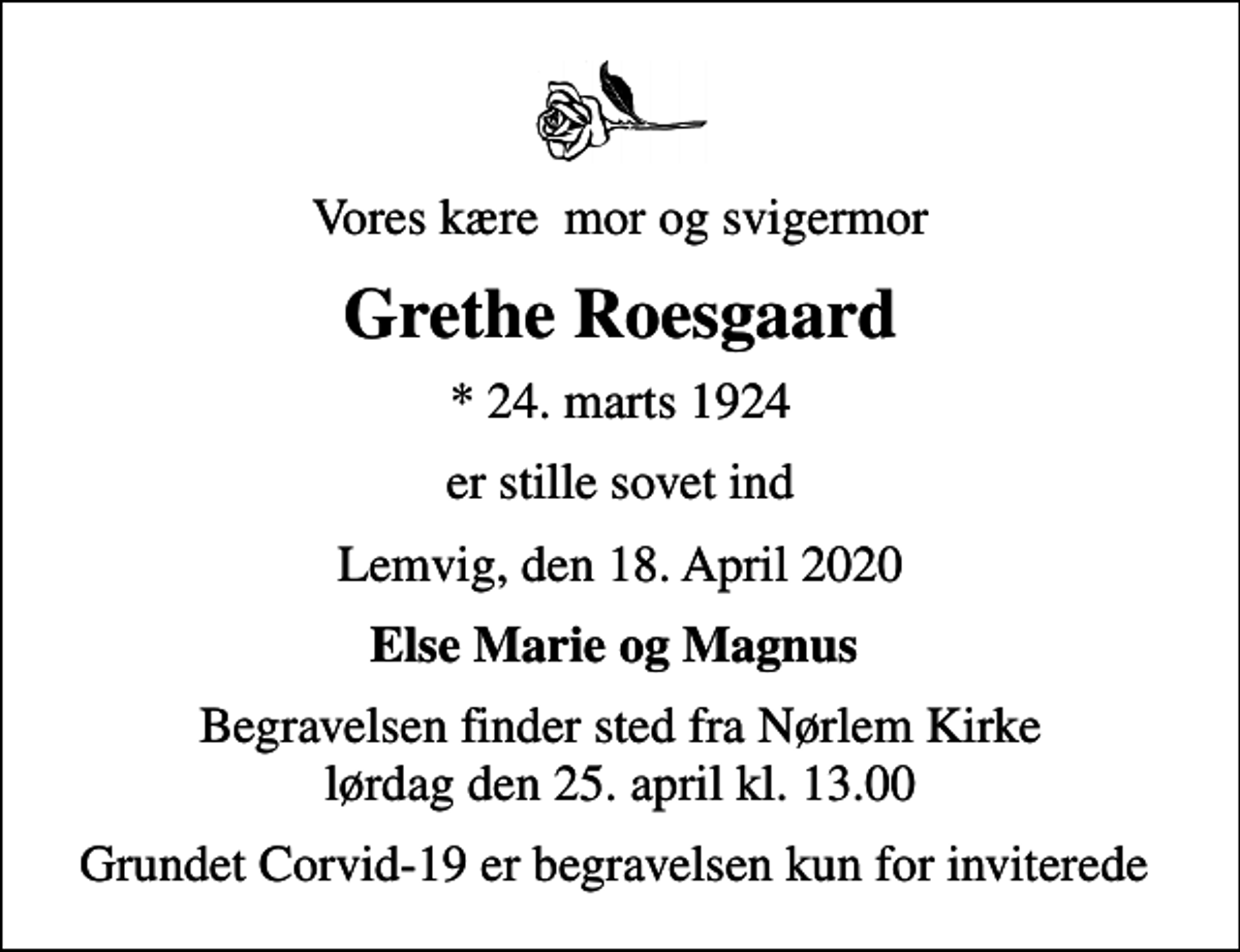 <p>Vores kære mor og svigermor<br />Grethe Roesgaard<br />* 24. marts 1924<br />er stille sovet ind<br />Lemvig, den 18. April 2020<br />Else Marie og Magnus<br />Begravelsen finder sted fra Nørlem Kirke lørdag den 25. april kl. 13.00<br />Grundet Corvid-19 er begravelsen kun for inviterede</p>