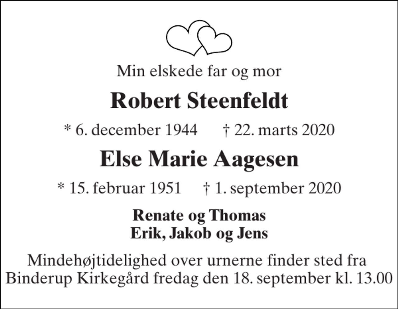 <p>Min elskede far og mor<br />Robert Steenfeldt<br />* 6. december 1944 † 22. marts 2020<br />Else Marie Aagesen<br />*​ 15. februar 1951​ †​ 1. september 2020<br />Renate og Thomas Erik, Jakob og Jens<br />Mindehøjtidelighed over urnerne finder sted fra Binderup Kirkegård fredag den 18. september kl. 13.00</p>
