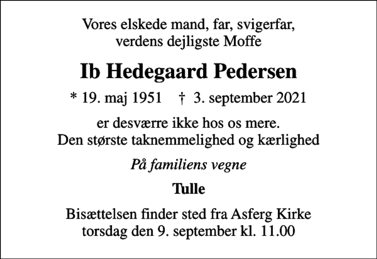 <p>Vores elskede mand, far, svigerfar, verdens dejligste Moffe<br />Ib Hedegaard Pedersen<br />* 19. maj 1951 ✝ 3. september 2021<br />er desværre ikke hos os mere. Den største taknemmelighed og kærlighed<br />På familiens vegne<br />Tulle<br />Bisættelsen finder sted fra Asferg Kirke torsdag den 9. september kl. 11.00</p>