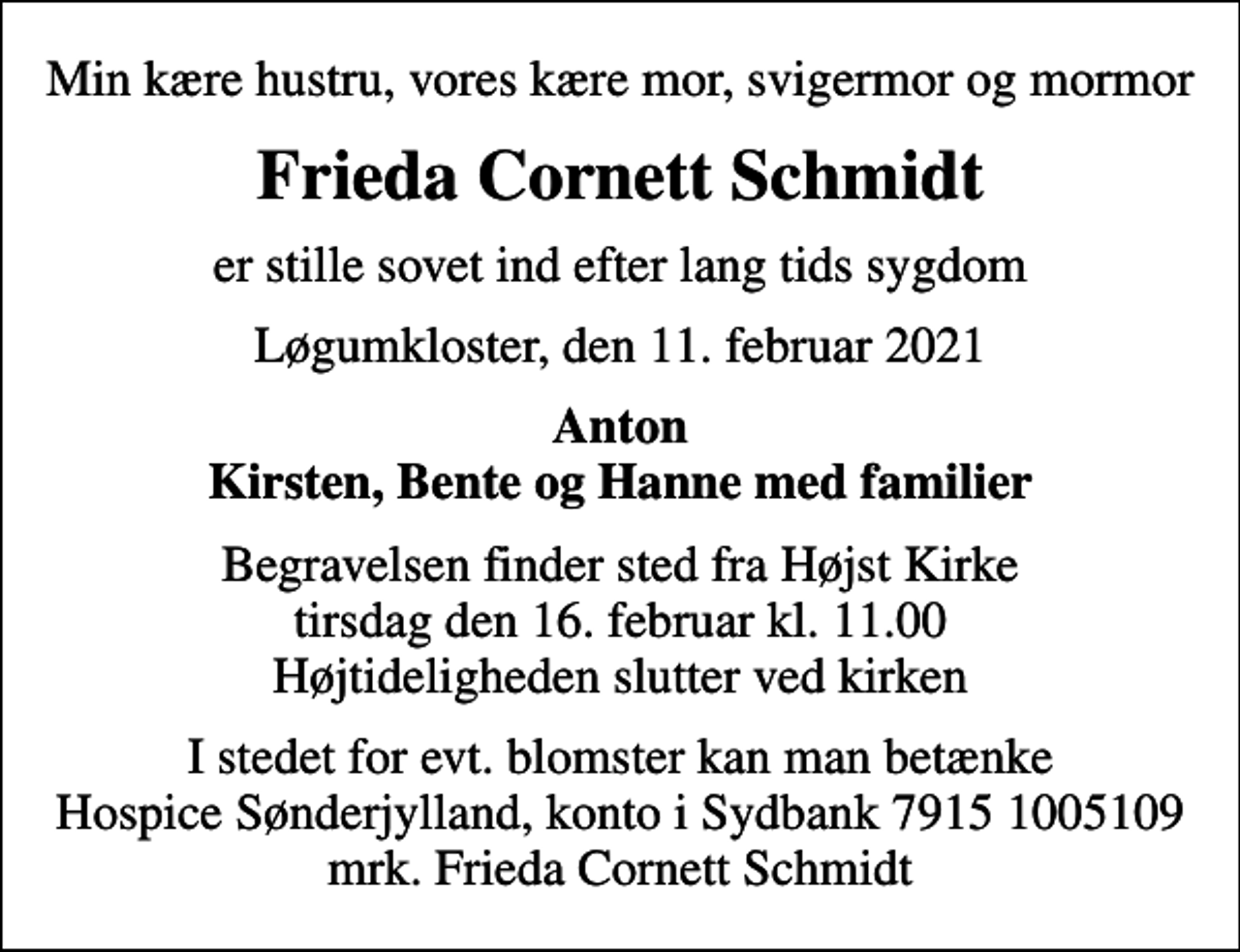 <p>Min kære hustru, vores kære mor, svigermor og mormor<br />Frieda Cornett Schmidt<br />er stille sovet ind efter lang tids sygdom<br />Løgumkloster, den 11. februar 2021<br />Anton Kirsten, Bente og Hanne med familier<br />Begravelsen finder sted fra Højst Kirke tirsdag den 16. februar kl. 11.00 Højtideligheden slutter ved kirken<br />I stedet for evt. blomster kan man betænke<br />Hospice Sønderjylland konto79151005109mrk. Frieda Johanne Cornett<br />Schmidt<br />I stedet for evt. blomster kan man betænke Hospice Sønderjylland, konto i Sydbank 7915 1005109 mrk. Frieda Cornett Schmidt</p>