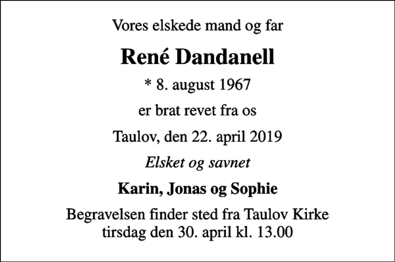 <p>Vores elskede mand og far<br />René Dandanell<br />* 8. august 1967<br />er brat revet fra os<br />Taulov, den 22. april 2019<br />Elsket og savnet<br />Karin, Jonas og Sophie<br />Begravelsen finder sted fra Taulov Kirke tirsdag den 30. april kl. 13.00</p>