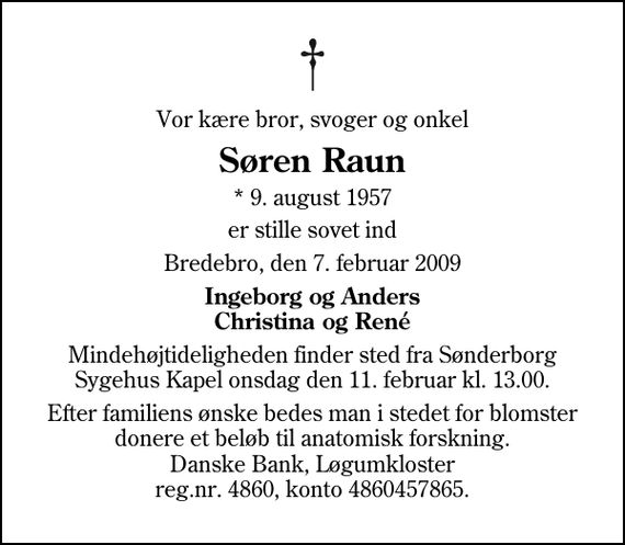 <p>Vor kære bror, svoger og onkel<br />Søren Raun<br />* 9. august 1957<br />er stille sovet ind<br />Bredebro, den 7. februar 2009<br />Ingeborg og Anders Christina og René<br />Mindehøjtideligheden finder sted fra Sønderborg Sygehus Kapel onsdag den 11. februar kl. 13.00.<br />Efter familiens ønske bedes man i stedet for blomster donere et beløb til anatomisk forskning. Danske Bank, Løgumkloster reg.nr. 4860, konto 4860457865.</p>