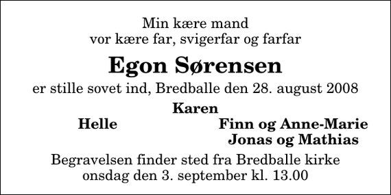 <p>Min kære mand vor kære far, svigerfar og farfar<br />Egon Sørensen<br />er stille sovet ind, Bredballe den 28. august 2008<br />Karen<br />Helle<br />Finn og Anne-Marie<br />Jonas og Mathias<br />Begravelsen finder sted fra Bredballe kirke onsdag den 3. september kl. 13.00</p>