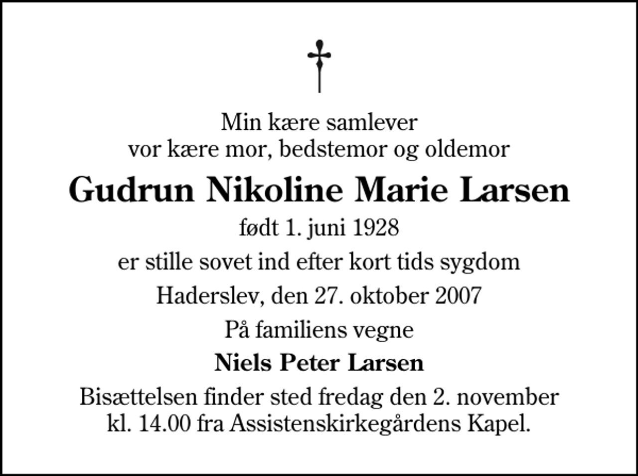 <p>Min kære samlever vor kære mor, bedstemor og oldemor<br />Gudrun Nikoline Marie Larsen<br />født 1. juni 1928<br />er stille sovet ind efter kort tids sygdom<br />Haderslev, den 27. oktober 2007<br />På familiens vegne<br />Niels Peter Larsen<br />Bisættelsen finder sted fredag den 2. november kl. 14.00 fra Assistenskirkegårdens Kapel</p>