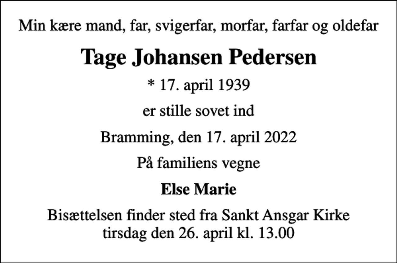 <p>Min kære mand, far, svigerfar, morfar, farfar og oldefar<br />Tage Johansen Pedersen<br />* 17. april 1939<br />er stille sovet ind<br />Bramming, den 17. april 2022<br />På familiens vegne<br />Else Marie<br />Bisættelsen finder sted fra Sankt Ansgar Kirke tirsdag den 26. april kl. 13.00</p>