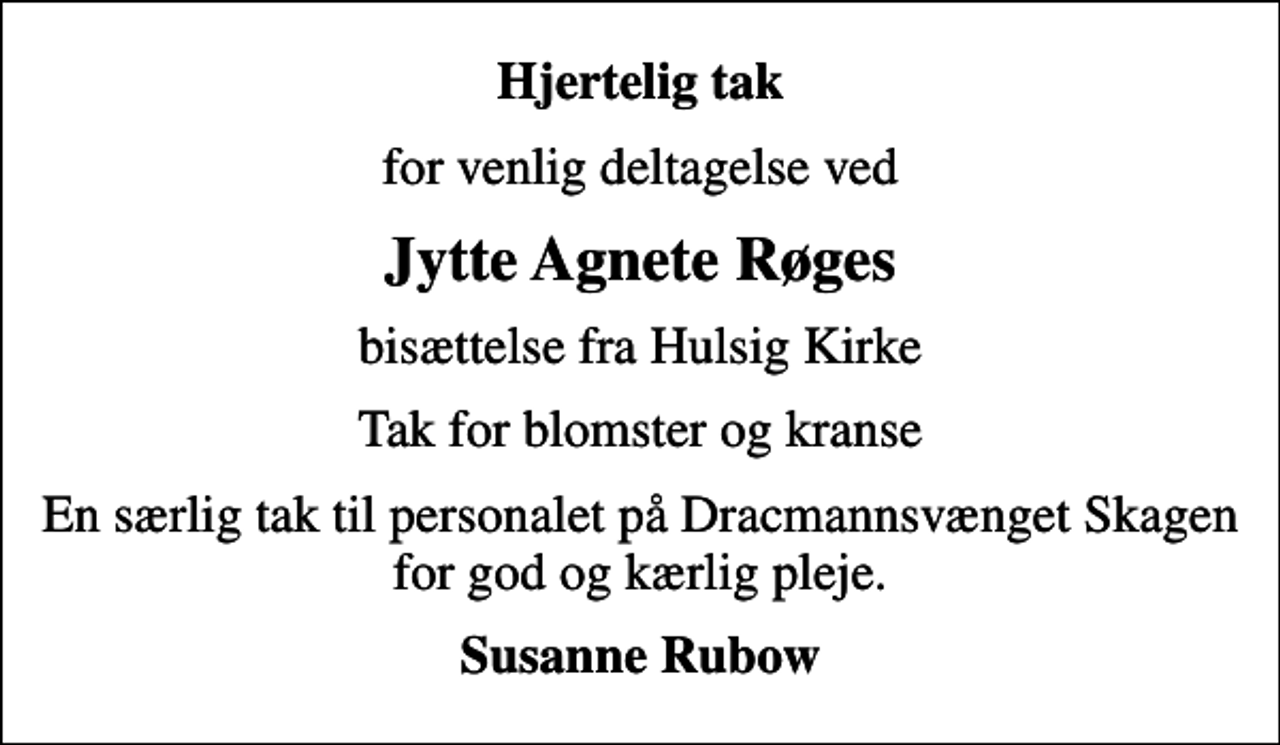 <p>Hjertelig tak<br />for venlig deltagelse ved<br />Jytte Agnete Røges<br />bisættelse fra Hulsig Kirke<br />Tak for blomster og kranse<br />En særlig tak til personalet på Dracmannsvænget Skagen for god og kærlig pleje.<br />Susanne Rubow</p>