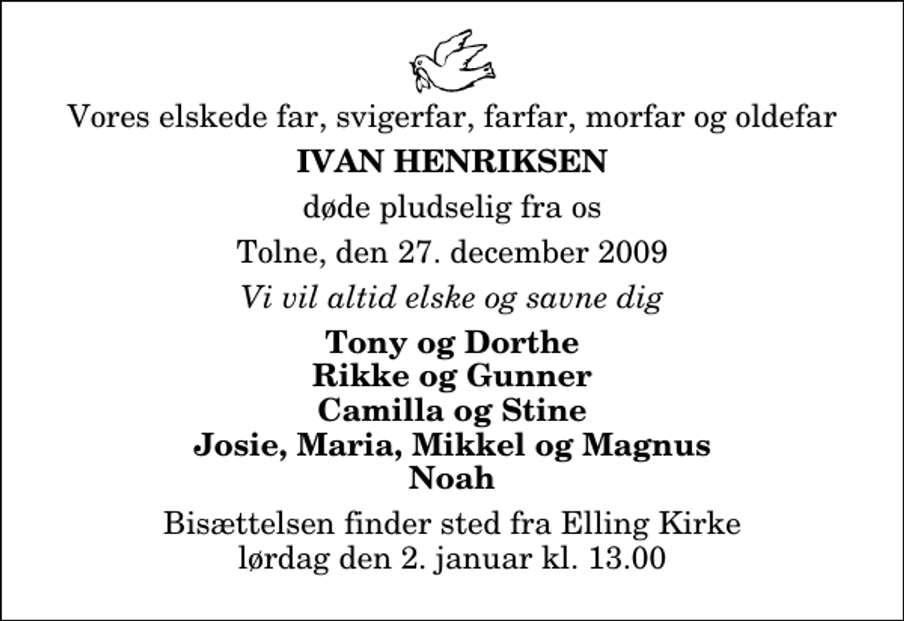 <p>Vores elskede far, svigerfar, farfar, morfar og oldefar<br />Ivan Henriksen<br />døde pludselig fra os<br />Tolne, den 27. december 2009<br />Vi vil altid elske og savne dig<br />Tony og Dorthe Rikke og Gunner Camilla og Stine Josie, Maria, Mikkel og Magnus Noah<br />Bisættelsen finder sted fra Elling Kirke lørdag den 2. januar kl. 13.00</p>
