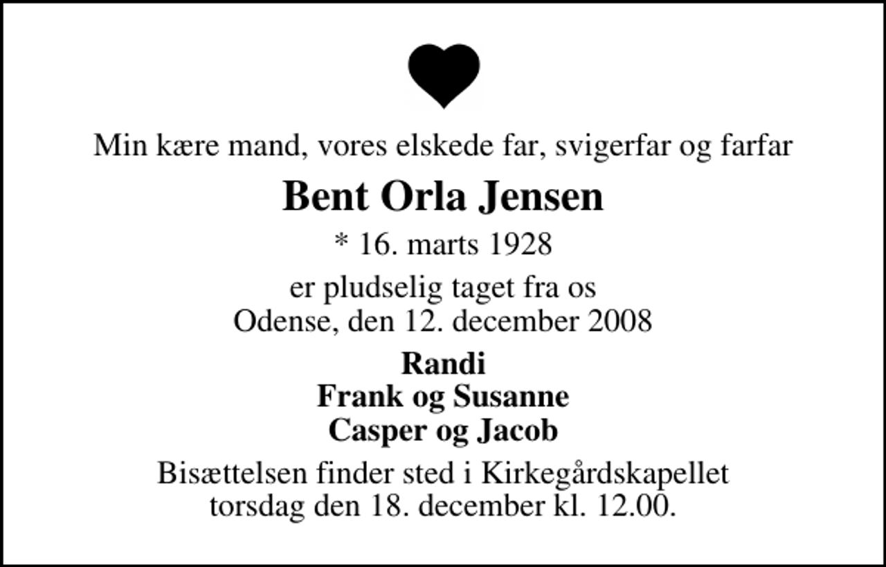 <p>Min kære mand, vores elskede far, svigerfar og farfar<br />Bent Orla Jensen<br />* 16. marts 1928<br />er pludselig taget fra os Odense, den 12. december 2008<br />Randi Frank og Susanne Casper og Jacob<br />Bisættelsen finder sted i Kirkegårdskapellet torsdag den 18. december kl. 12.00</p>