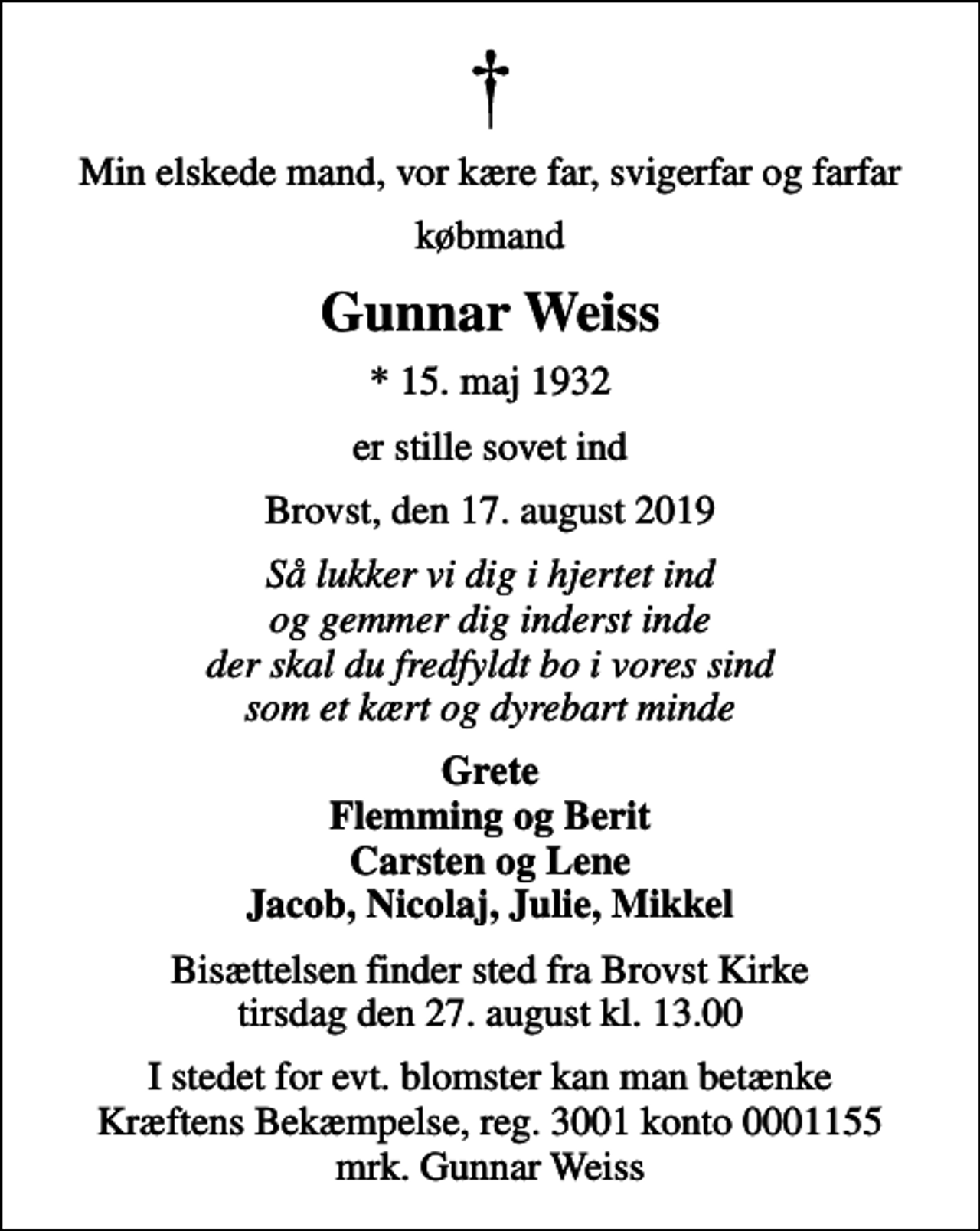 <p>Min elskede mand, vor kære far, svigerfar og farfar<br />købmand<br />Gunnar Weiss<br />* 15. maj 1932<br />er stille sovet ind<br />Brovst, den 17. august 2019<br />Så lukker vi dig i hjertet ind og gemmer dig inderst inde der skal du fredfyldt bo i vores sind som et kært og dyrebart minde<br />Grete Flemming og Berit Carsten og Lene Jacob, Nicolaj, Julie, Mikkel<br />Bisættelsen finder sted fra Brovst Kirke tirsdag den 27. august kl. 13.00<br />I stedet for evt. blomster kan man betænke<br />Kræftens Bekæmpelse reg.3001konto0001155mrk. Gunnar<br />Weiss</p>