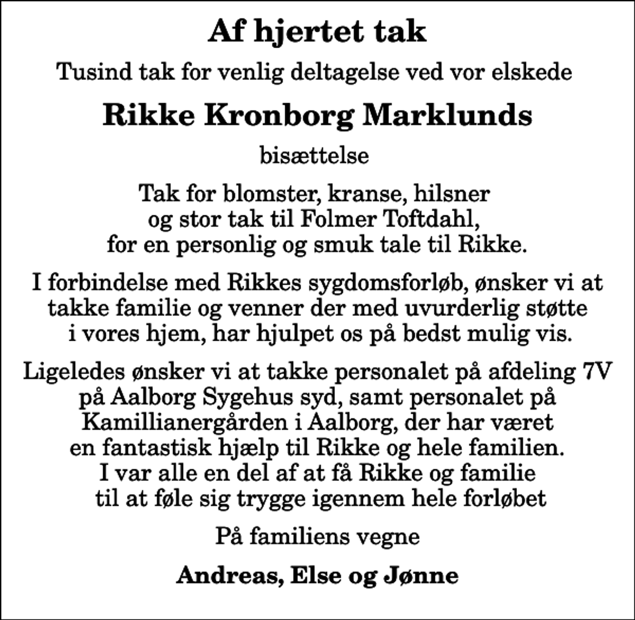<p>Af hjertet tak<br />Tusind tak for venlig deltagelse ved vor elskede<br />Rikke Kronborg Marklunds<br />bisættelse<br />Tak for blomster, kranse, hilsner og stor tak til Folmer Toftdahl, for en personlig og smuk tale til Rikke.<br />I forbindelse med Rikkes sygdomsforløb, ønsker vi at takke familie og venner der med uvurderlig støtte i vores hjem, har hjulpet os på bedst mulig vis.<br />Ligeledes ønsker vi at takke personalet på afdeling 7V på Aalborg Sygehus syd, samt personalet på Kamillianergården i Aalborg, der har været en fantastisk hjælp til Rikke og hele familien. I var alle en del af at få Rikke og familie til at føle sig trygge igennem hele forløbet<br />På familiens vegne<br />Andreas, Else og Jønne</p>