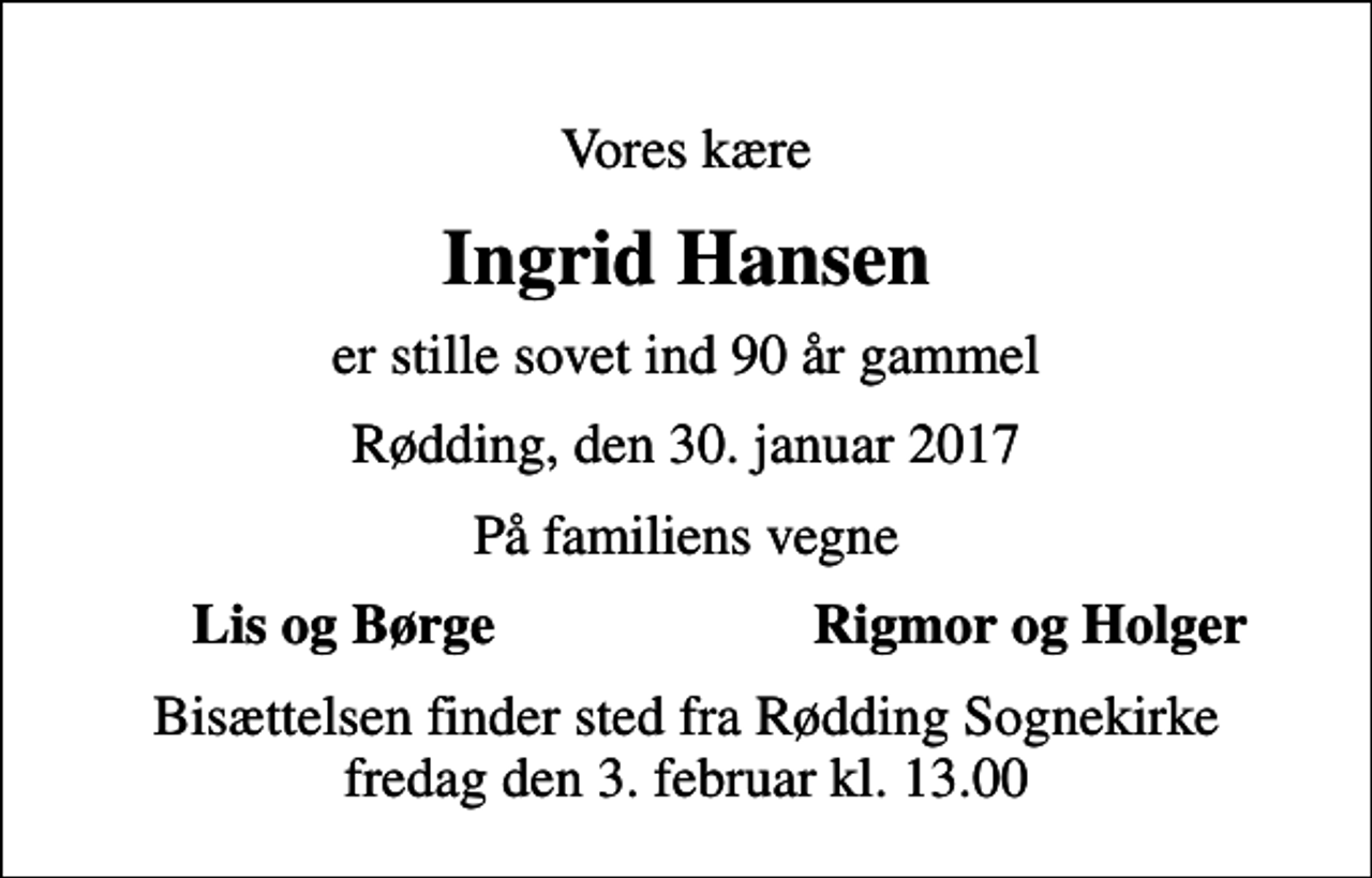 <p>Vores kære<br />Ingrid Hansen<br />er stille sovet ind 90 år gammel<br />Rødding, den 30. januar 2017<br />På familiens vegne<br />Lis og Børge<br />Rigmor og Holger<br />Bisættelsen finder sted fra Rødding Sognekirke fredag den 3. februar kl. 13.00</p>