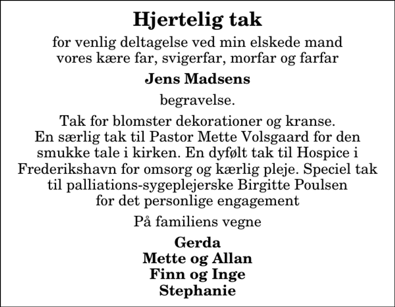 <p>Hjertelig tak<br />for venlig deltagelse ved min elskede mand vores kære far, svigerfar, morfar og farfar<br />Jens Madsens<br />begravelse.<br />Tak for blomster dekorationer og kranse. En særlig tak til Pastor Mette Volsgaard for den smukke tale i kirken. En dybtfølt tak til Hospice i Frederikshavn for omsorg og kærlig pleje. Speciel tak til palliations-sygeplejerske Birgitte Poulsen for det personlige engagement.<br />På familiens vegne<br />Gerda Mette og Allan Finn og Inge Stephanie Lise</p>