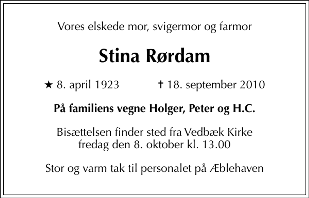 <p>Vores elskede mor, svigermor og farmor<br />Stina Rørdam<br />* 8. april 1923 ✝ 18. september 2010<br />På familiens vegne Holger, Peter og H.C.<br />Bisættelsen finder sted fra Vedbæk Kirke fredag den 8. oktober kl. 13.00<br />Stor og varm tak til personalet på Æblehaven</p>