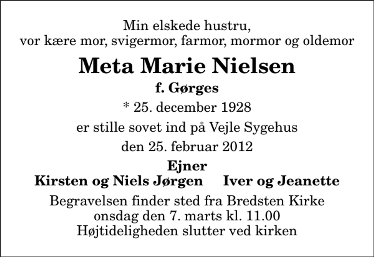 <p>Min elskede hustru, vor kære mor, svigermor, farmor, mormor og oldemor<br />Meta Marie Nielsen<br />f. Gørges<br />* 25. december 1928<br />er stille sovet ind på Vejle Sygehus<br />den 25. februar 2012<br />Ejner Kirsten og Niels Jørgen Iver og Jeanette<br />Begravelsen finder sted fra Bredsten Kirke onsdag den 7. marts kl. 11.00 Højtideligheden slutter ved kirken</p>