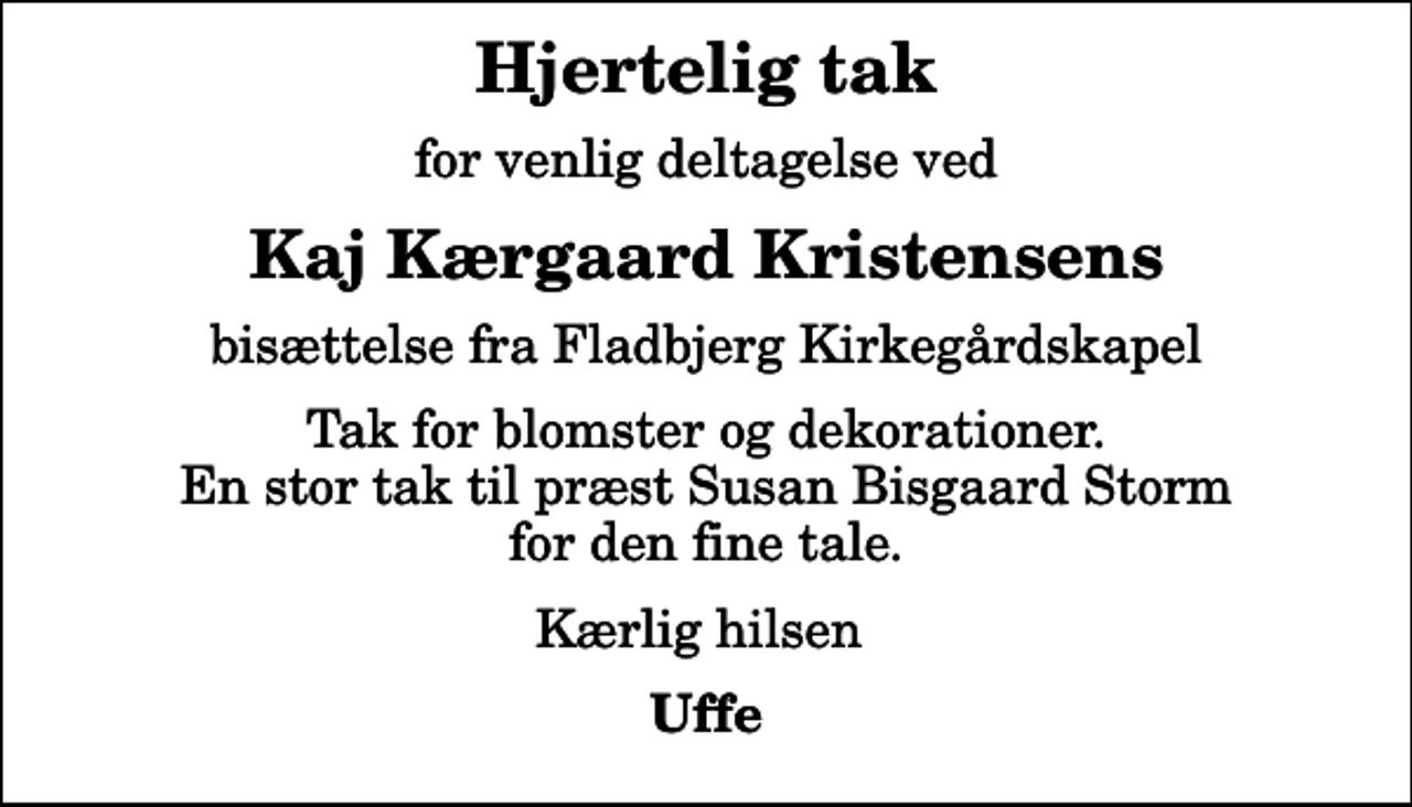 <p>Hjertelig tak<br />for venlig deltagelse ved<br />Kaj Kærgaard Kristensens<br />bisættelse fra Fladbjerg Kirkegårdskapel<br />Tak for blomster og dekorationer. En stor tak til præst Susan Bisgaard Storm for den fine tale.<br />Kærlig hilsen<br />Uffe</p>