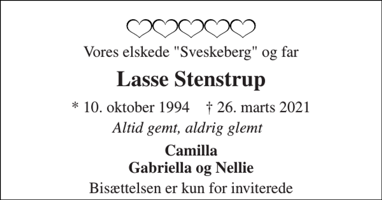 <p>Vores elskede "Sveskeberg" og far<br />Lasse Stenstrup<br />* 10. oktober 1994 † 26. marts 2021<br />Altid gemt, aldrig glemt<br />Camilla Gabriella og Nellie<br />Bisættelsen er kun for inviterede</p>