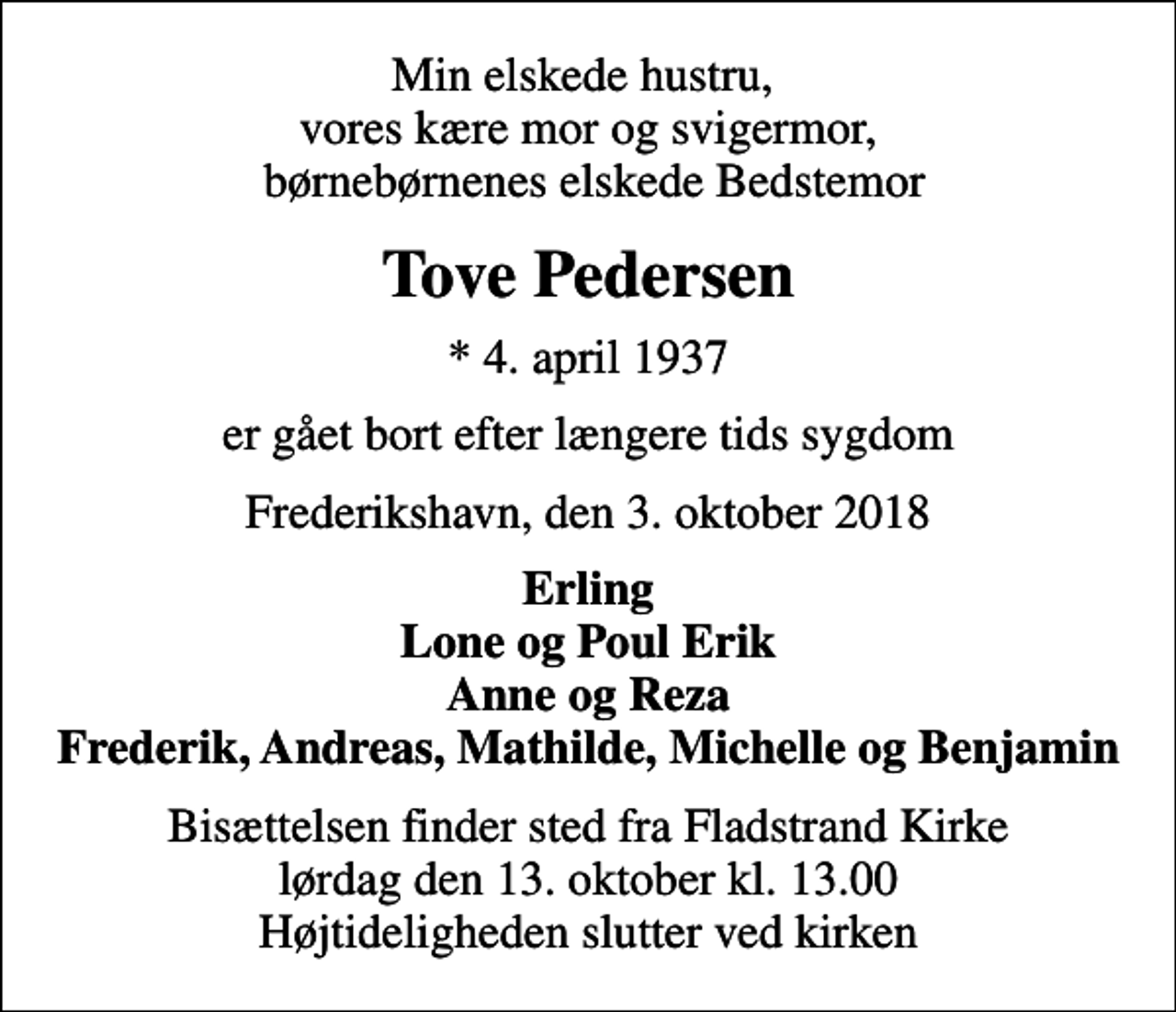 <p>Min elskede hustru, vores kære mor og svigermor, børnebørnenes elskede Bedstemor<br />Tove Pedersen<br />* 4. april 1937<br />er gået bort efter længere tids sygdom<br />Frederikshavn, den 3. oktober 2018<br />Erling Lone og Poul Erik Anne og Reza Frederik, Andreas, Mathilde, Michelle og Benjamin<br />Bisættelsen finder sted fra Fladstrand Kirke lørdag den 13. oktober kl. 13.00 Højtideligheden slutter ved kirken</p>