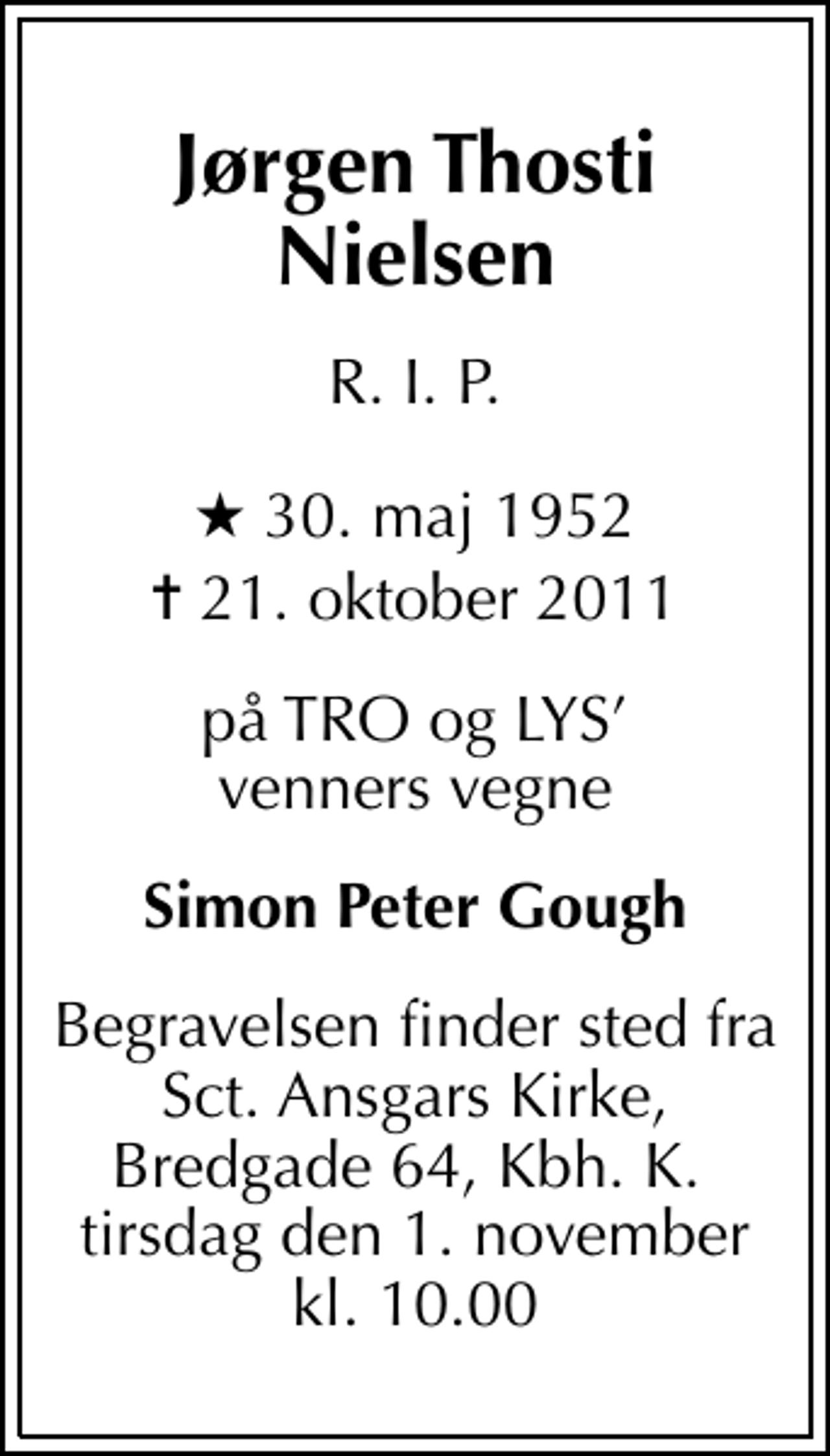 <p>Jørgen Thosti Nielsen<br />R. I. P.<br />* 30. maj 1952<br />✝ 21. oktober 2011<br />på TRO og LYS venners vegne<br />Simon Peter Gough<br />Begravelsen finder sted fra Sct. Ansgars Kirke, Bredgade 64, Kbh. K. tirsdag den 1. november kl. 10.00</p>