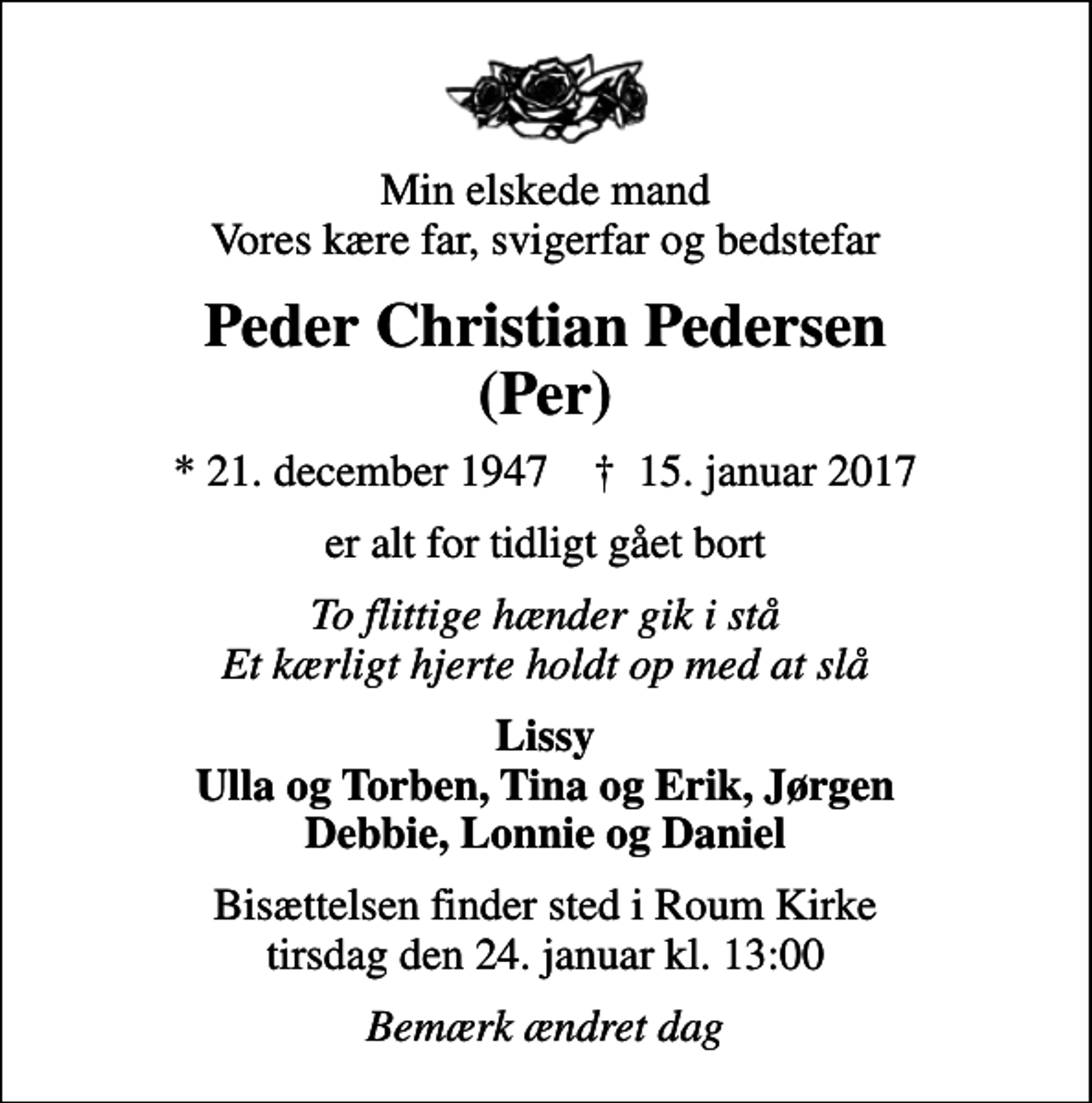 <p>Min elskede mand Vores kære far, svigerfar og bedstefar<br />Peder Christian Pedersen (Per)<br />* 21. december 1947 ✝ 15. januar 2017<br />er alt for tidligt gået bort<br />To flittige hænder gik i stå Et kærligt hjerte holdt op med at slå<br />Lissy Ulla og Torben, Tina og Erik, Jørgen Debbie, Lonnie og Daniel<br />Bisættelsen finder sted i Roum Kirke tirsdag den 24. januar kl. 13:00<br />Bemærk ændret dag</p>