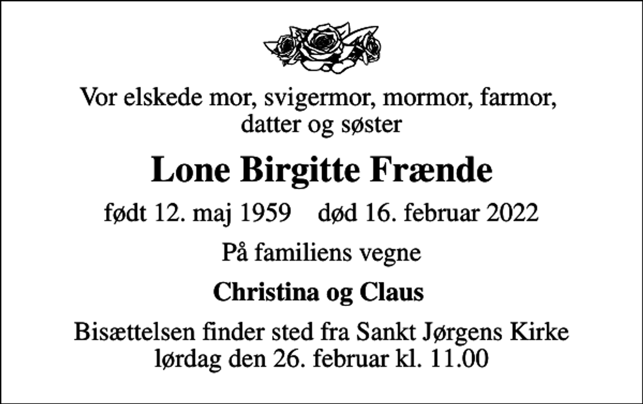 <p>Vor elskede mor, svigermor, mormor, farmor, datter og søster<br />Lone Birgitte Frænde<br />født 12. maj 1959 død 16. februar 2022<br />På familiens vegne<br />Christina og Claus<br />Bisættelsen finder sted fra Sankt Jørgens Kirke lørdag den 26. februar kl. 11.00</p>