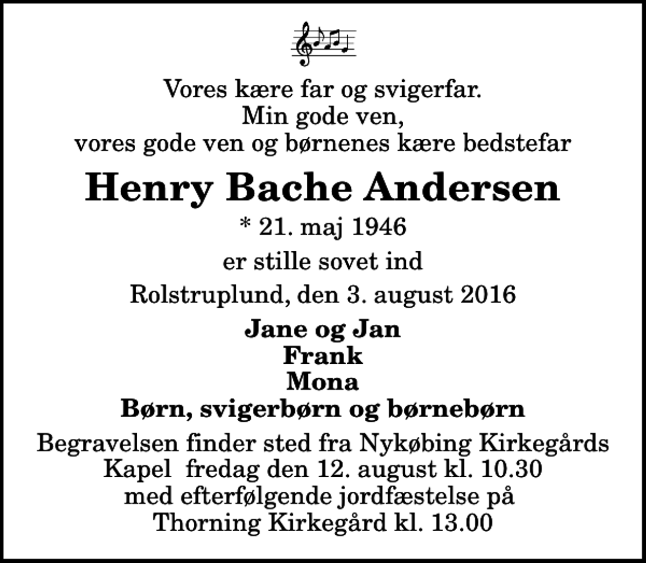 <p>Vores kære far og svigerfar. Min gode ven, vores gode ven og børnenes kære bedstefar<br />Henry Bache Andersen<br />* 21. maj 1946<br />er stille sovet ind<br />Rolstruplund, den 3. august 2016<br />Jane og Jan Frank Mona Børn, svigerbørn og børnebørn<br />Begravelsen finder sted fra Nykøbing Kirkegårds Kapel fredag den 12. august kl. 10.30 med efterfølgende jordfæstelse på Thorning Kirkegård kl. 13.00</p>