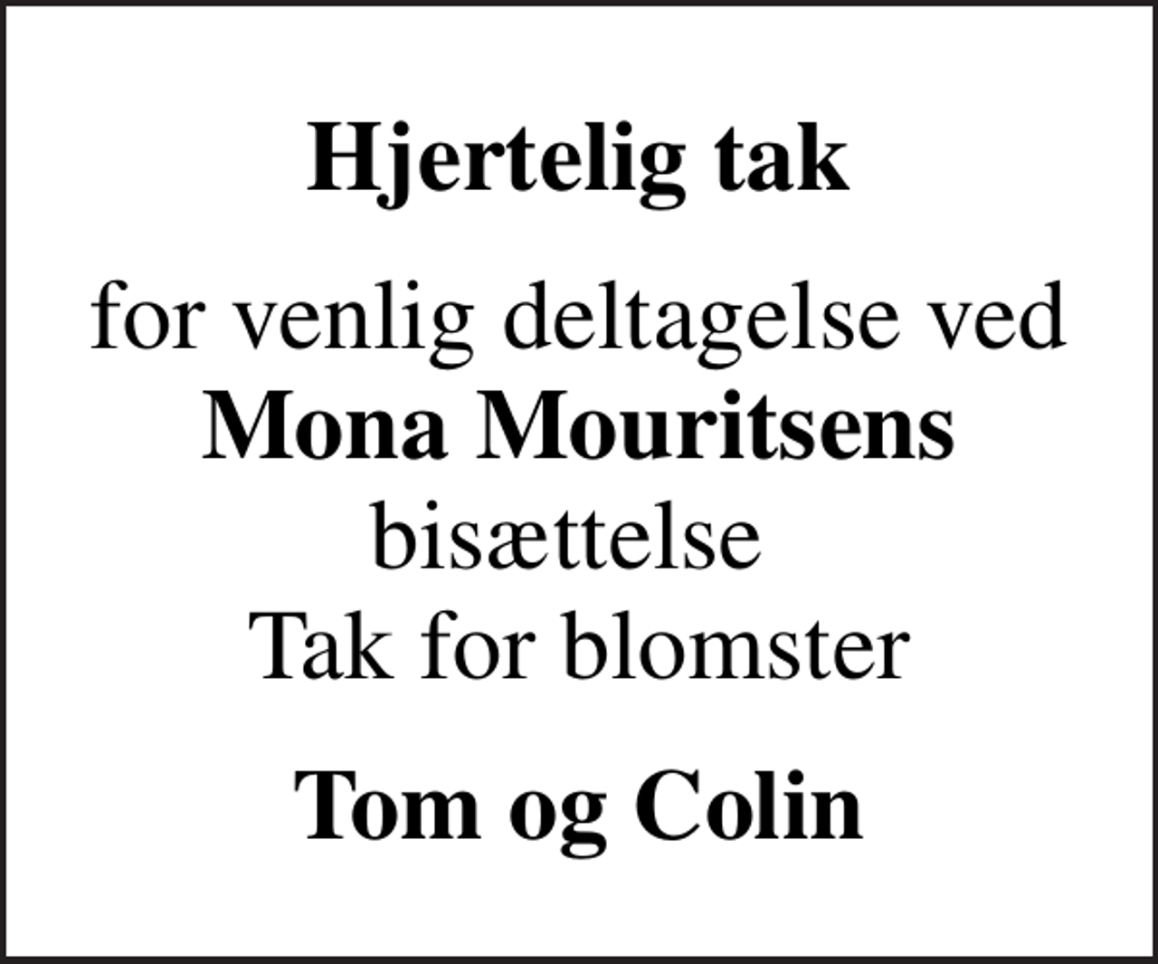 <p>Hjertelig tak<br />for venlig deltagelse ved <em>Mona Mouritsens</em> bisættelse Tak for blomster<br />Tom og Colin</p>