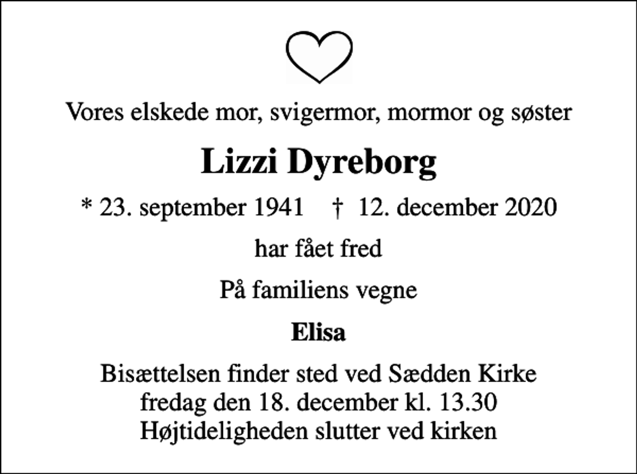 <p>Vores elskede mor, svigermor, mormor og søster<br />Lizzi Dyreborg<br />* 23. september 1941 ✝ 12. december 2020<br />har fået fred<br />På familiens vegne<br />Elisa<br />Bisættelsen finder sted ved Sædden Kirke fredag den 18. december kl. 13.30 Højtideligheden slutter ved kirken</p>