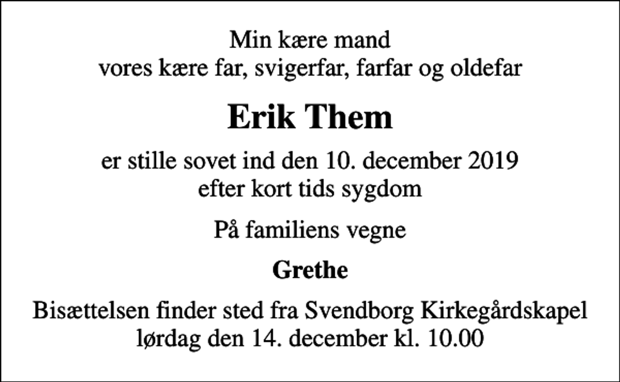 <p>Min kære mand vores kære far, svigerfar, farfar og oldefar<br />Erik Them<br />er stille sovet ind den 10. december 2019 efter kort tids sygdom<br />På familiens vegne<br />Grethe<br />Bisættelsen finder sted fra Svendborg Kirkegårdskapel lørdag den 14. december kl. 10.00</p>