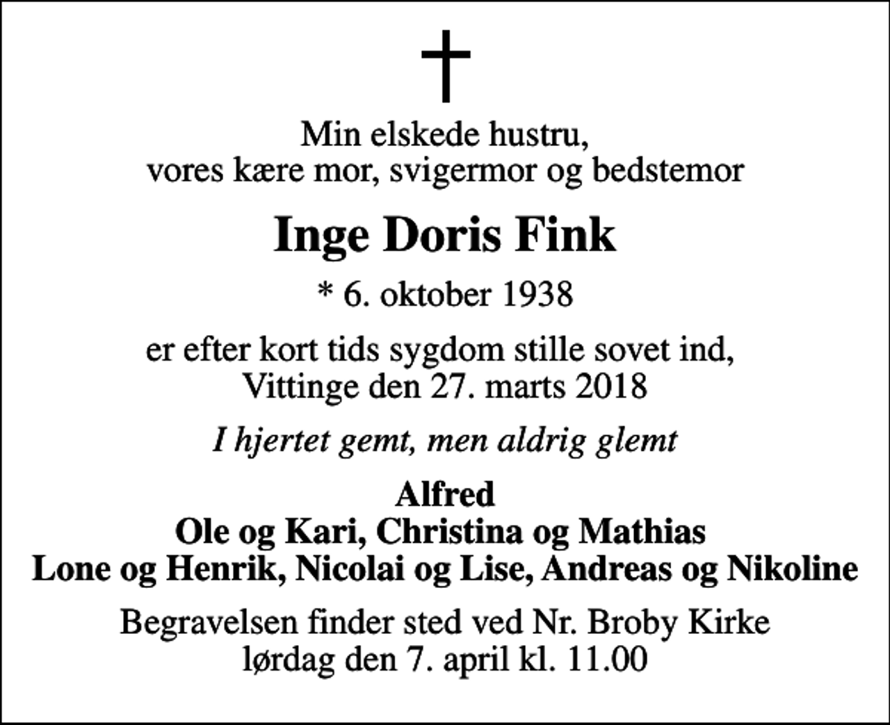 <p>Min elskede hustru, vores kære mor, svigermor og bedstemor<br />Inge Doris Fink<br />* 6. oktober 1938<br />er efter kort tids sygdom stille sovet ind, Vittinge den 27. marts 2018<br />I hjertet gemt, men aldrig glemt<br />Alfred Ole og Kari, Christina og Mathias Lone og Henrik, Nicolai og Lise, Andreas og Nikoline<br />Begravelsen finder sted ved Nr. Broby Kirke lørdag den 7. april kl. 11.00</p>