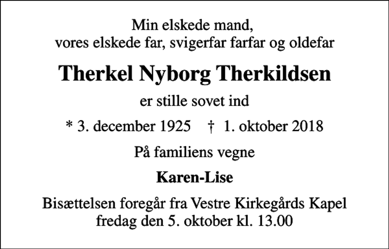 <p>Min elskede mand, vores elskede far, svigerfar farfar og oldefar<br />Therkel Nyborg Therkildsen<br />er stille sovet ind<br />* 3. december 1925 ✝ 1. oktober 2018<br />På familiens vegne<br />Karen-Lise<br />Bisættelsen foregår fra Vestre Kirkegårds Kapel fredag den 5. oktober kl. 13.00</p>