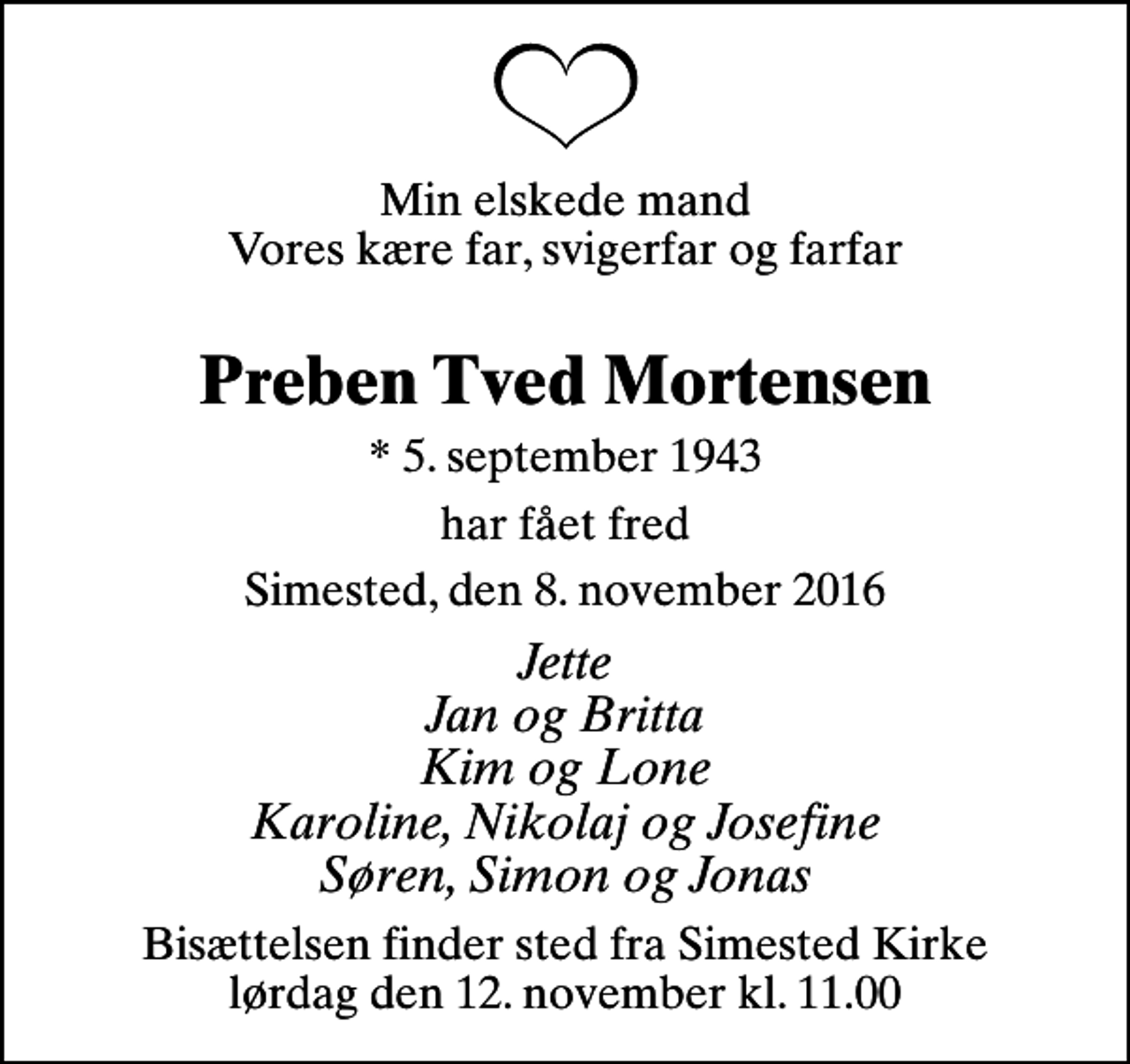 <p>Min elskede mand Vores kære far, svigerfar og farfar<br />Preben Tved Mortensen<br />* 5. september 1943<br />har fået fred<br />Simested, den 8. november 2016<br />Jette Jan og Britta Kim og Lone Karoline, Nikolaj og Josefine Søren, Simon og Jonas<br />Bisættelsen finder sted fra Simested Kirke lørdag den 12. november kl. 11.00</p>