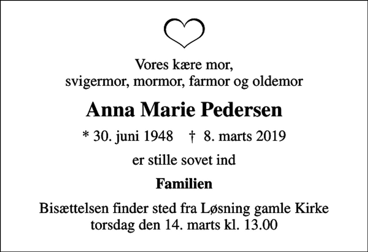 <p>Vores kære mor, svigermor, mormor, farmor og oldemor<br />Anna Marie Pedersen<br />* 30. juni 1948 ✝ 8. marts 2019<br />er stille sovet ind<br />Familien<br />Bisættelsen finder sted fra Løsning gamle Kirke torsdag den 14. marts kl. 13.00</p>