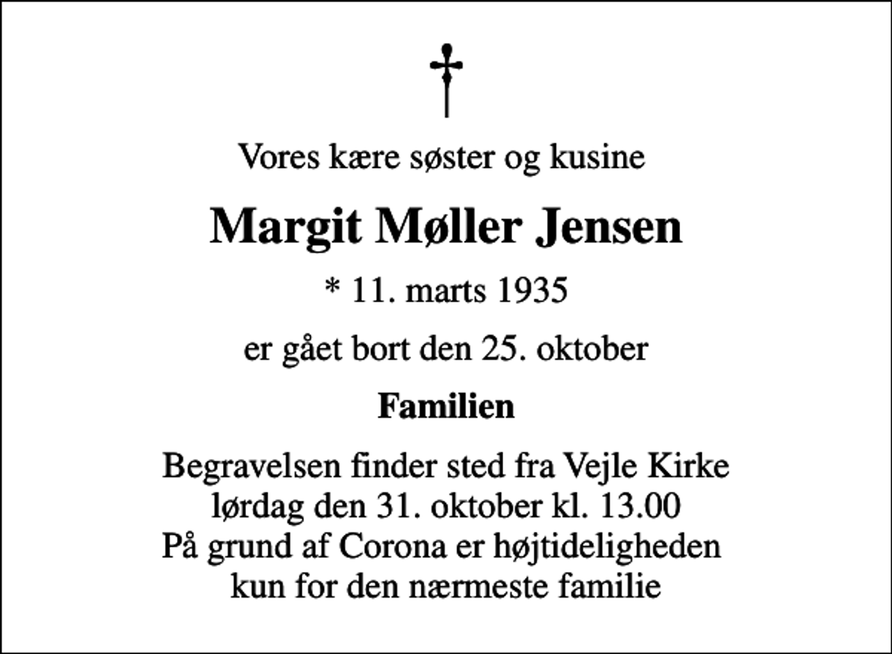 <p>Vores kære søster og kusine<br />Margit Møller Jensen<br />* 11. marts 1935<br />er gået bort den 25. oktober<br />Familien<br />Begravelsen finder sted fra Vejle Kirke lørdag den 31. oktober kl. 13.00 På grund af Corona er højtideligheden kun for den nærmeste familie</p>